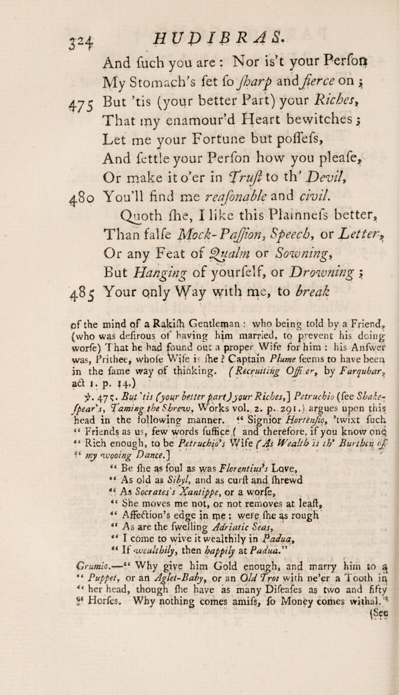 And fuch you arc : Nor is’t your Perfon My Stomach’s fet fo Jharp and fierce on y 475 But ’tis (your better Part) your Riches, That my enamour’d Heart bewitches y Let me your Fortune but poffefs. And fettle your Perfon how you pleafe. Or make it o’er in firufi to th’ JO evil, 480 You’ll find me reafonable and civil. Quoth fhe, I like this Plainnels better. Than falfe Mock-Pafiion, Speech, or Letter, Or any Feat of Jpualm or Sowning, But Hanging of yourfelf, or Drowning y 485 Your only Way with me, to break of the mind of a Rakilh Gentleman : who being told by a Friend, (who was defirous of having him married, to prevent his doing worfe) That he had found out a proper Wife for him : his Anfwer was, Prithee, whole Wife is ife l Captain Plume feems to have been in the fame way pf thinking. (Recruiting Ojfi er, by Farquhar7 ad 1. p. 14.) jr. 47 c* But1tis (your better part)ygur Riches,] Petruchio (fee Sbahe- fpear's, Faming the Shrew, Works vol. 2. p. 291.) argues upon this head in the following manner. 44 Signior Hortenfio, ’twixt fuch “ Friends as us, few words fuffice ( and therefore, if you know onp 44 Rich enough, to be Petruchio's Wife (As Wealth is ih' Burthen o£ . _ . < •• » f •.*<.* ■ • ■ . 1 ; my wooing Dance.] 44 Be fhe as foul as was Fkrentius's Love, 44 As old as Sibyl, and as curft and fhrewd 44 As Socrates's Xantippe, or a worfe, 44 She moves me not, or not removes at leaf!:, 44 Affedion’s edge in me ; were fhe 4s rough 44 As are the fwelling Adriatic Seas, 44 I come to wive it wealthily in Padua, 44 If wealthily, then happily at PaduaX Crurnio.—44 Why give him Gold enough, and marry him to a 44 Puppet, or an Aglet-Baby, or an Old Trot with ne’er a Tooth ip 44 her head, though fhe have as many Difeafes as two and fifty S‘ Horfes. Why nothing comes amifs, fo Money comes withal.