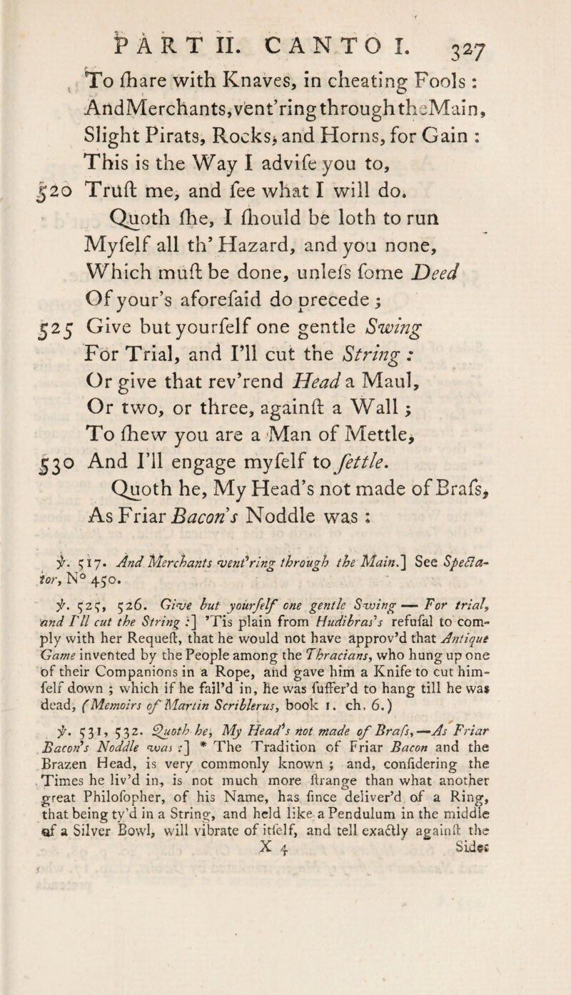 To fhare with Knaves, in cheating Fools: AndMerchants,vent’ring through theMain, Slight Pirats, Rocks* and Horns, for Gain : This is the Way I advife you to, 520 Triift me, and fee what I will do. Quoth fhe, I fhould be loth to run •n Myfelf all th’ Hazard, and you none. Which muft be done, unlefs feme Deed Of your’s aforefaid do precede ; 525 Give butyourfelf one gentle Swing For Trial, and I’ll cut the String : Or give that rev’rend Head a Maul, Or two, or three, againft a Wall; To fhew you are a Man of Mettle* 530 And I’ll engage myfelf to fettle. Quoth he. My Head’s not made of Brafs* As Friar Bacons Noddle was : j/. 517. And Merchants vetidring through the Maint] See Specta¬ tor, N° 450. is. ^ 2^, 526. Give hut yourfelf one gentle Swing — For trial9 and I'll cut the String :] ’Tis plain from Hudibrais refufal to com¬ ply with her Requeft, that he would not have approv’d that Antique Game invented by the People among the Thracians, who hung up one of their Companions in a Rope, and gave him a Knife to cut him- felf down ; which if he fail’d in, he was fuffer’d to hang till he was dead, (Memoirs of Martin Seri bier us, book I. ch, 6.) . / f, 531, 532. Quoth be, My Head’s not made of Brafs,-—As Friar Bacon’s Noddle was ;•] * The Tradition of Friar Bacon and the Brazen Head, is very commonly known ; and, confidering the Times he liv’d in, is not much more ftrange than what another great Philofopher, of his Name, has fince deliver’d of a Ring, that being ty’d in a String, and held like a Pendulum in the middle of a Silver Bowl, will vibrate of itfelf, and tell exa&ly againft the X 4 Sides *