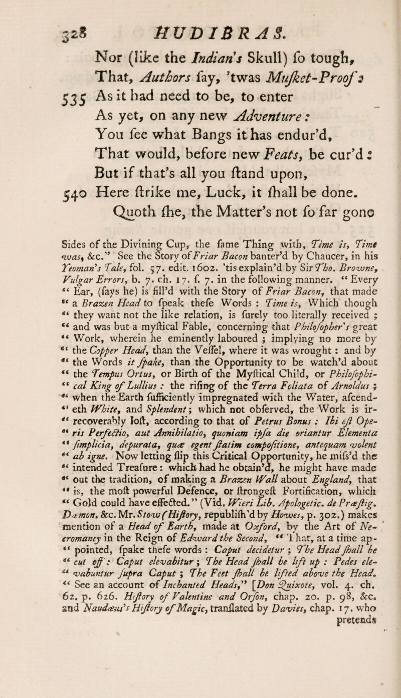 Nor (like the Indians Skull) fo tough. That, Authors fay, Ttwas Mujket-Proof 2 535 As it had need to be, to enter As yet, on any new Adventure : You fee what Bangs it has endur'd. That would, before new Feats, be cur'd : But if that's all you ftand upon, 540 Here (Irike me. Luck, it fhall be done. Quoth fhe, the Matter’s not fo far gone Sides of the Divining Cup, the fame Thing with. Time is. Time wass &c.” See the Story of Friar Bacon banter’d by Chaucer, in his Yeoman’s Tale, fol. 57. edit. 1602. ’tisexplain’d by SirTho. Browne, Vulgar Errors, b. 7. ch. 17. f. 7. in the following manner. “ Every “ Ear, (fays he) is fill’d with the Story of Friar Bacon, that made *e a Brazen Head to fpeak thefe Words : Time is. Which though S( they want not the like relation, is furely too literally received ; 16 and was but a myftical Fable, concerning that Philofophers great “ Work, wherein he eminently laboured ; implying no more by the Copper Head, than the Veifel, where it was wrought : and by “ the Words it fpake, than the Opportunity to be watch’d about “ the Tempus Ortus, or Birth of the Myftical Child, or Philofopbi- lt cal King of Lullius : the riling of the Terra Foliata of Arnoldus ; 4i when the Earth fufikiently impregnated with the Water, afeend- “ eth White, and Splendent; which not oblerved, the Work is ir- 4t recoverably loft, according to that of Petrus Bonus : Ibi ejl Ope- ris Perfettio, aut Aimibilatio, quoniam ipfa die oriantur Elementa ** fimplicia, depur at a, ques egent fatim compoftione, antequam violent 4i ab igne. Now letting flip this Critical Opportunity, he mifs’d the 6i intended Treafure: which had he obtain’d, he might have made out the tradition, of making, a Brazen Wall about England, that ** is, the molt powerful Defence, or ftrongeft Fortification, which 4t Gold could have effe&ed. ” (Vid. Wieri Lib. Apologetic. de Prxflig. Daemon. Scc.Wlr.StowfHiJlory, republilh’dby Howes, p. 302.) makes mention of a Head of Earth, made at Oxford, by the Art of Ne¬ cromancy in the Reign of Edward the Second, “ 1 hat, at a time ap- “ pointed, fpake thefe words : Caput decidetur ; The Head Jhall be dt cut of: Caput elevabitur; The Head Jhall be lift up : Pedes ele- c‘ ‘vabunlur fupra Caput ; The Feet Jhall be lifted above the Head. “ See an account of Inchanted Heads f \Don Quixote, vol. 4. ch. 62. p. 626. Hfory of Valentine and Orfon, chap. 20. p. 98, See. and NaudauPsHforj of Magic, translated by Davies, chap. 17. who pretends