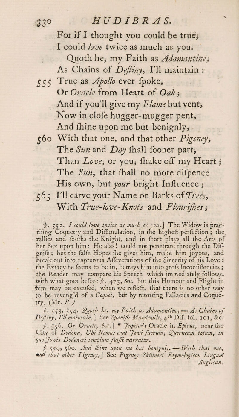 For if I thought you could be trucj I could love twice as much as you. Quoth he, my Faith as Adamantine* As Chains of Dejliny, I’ll maintain : 555 True as Apollo ever fpoke. Or Oracle from Heart of Oak; And if you’ll give my Flame but vent> Now in clofe hugger-mugger pent. And fhine upon me but benignly, 560 With that one, and that other Pigsney, The Sun and Day (hall fooner part. Than Love, or you> {hake off my Heart $ The Sun, that fhall no more difpence His own, but your bright Influence ; 565 I’ll carve your Name on Barks of Trees 9 'With True-love-Knots and Flourijhes-9 f. 552. I could, love twice as much as you.] The Widow is prac- tiling Coquetry and Diffimulation, in the higheft perfedtion ; (lie rallies and Tooths the Knight, and in Ihort plays all the Arts of her Sex upon him : He alas! could not penetrate through the Dif- guife ; but the falfe Hopes fne gives him, make him joyous, and break out into rapturous Alfeverations of the Sincerity of his Love : the Extacy he feems to be in, betrays him into grofs Inconfiftencies; the Reader may compare his Speech which immediately follows, with what goes before f. 473, Sec. but this Humour and Flight in him may be excufed, when we refiedl:, that there is no other way to be reveng'd of a Coquet, but by retorting Fallacies and Coque¬ try. (Mr. B.) f. 553, 534- ^'uotb he, my Faith as Adamantine, — As Chains of Definy, /’//maintain.] See Spanifh Mandeajile, 4th Dif. fol. 101, Sec. f. 556. Or Oracle, &c.] * Jupiter's Oracle in Epirus, near the City or Dodona, Ubi Nemus erat Jo-vi facrum, FOuerneum totumy in quo “Jovis Dodonai templum fuiffe narratur. f 3S9» 56°. And Jhine upon me but benignly,— With that one, mnd that other Pigsney,] See Pigsney Skintieri Etymologiccn Lingua: • Anglican.