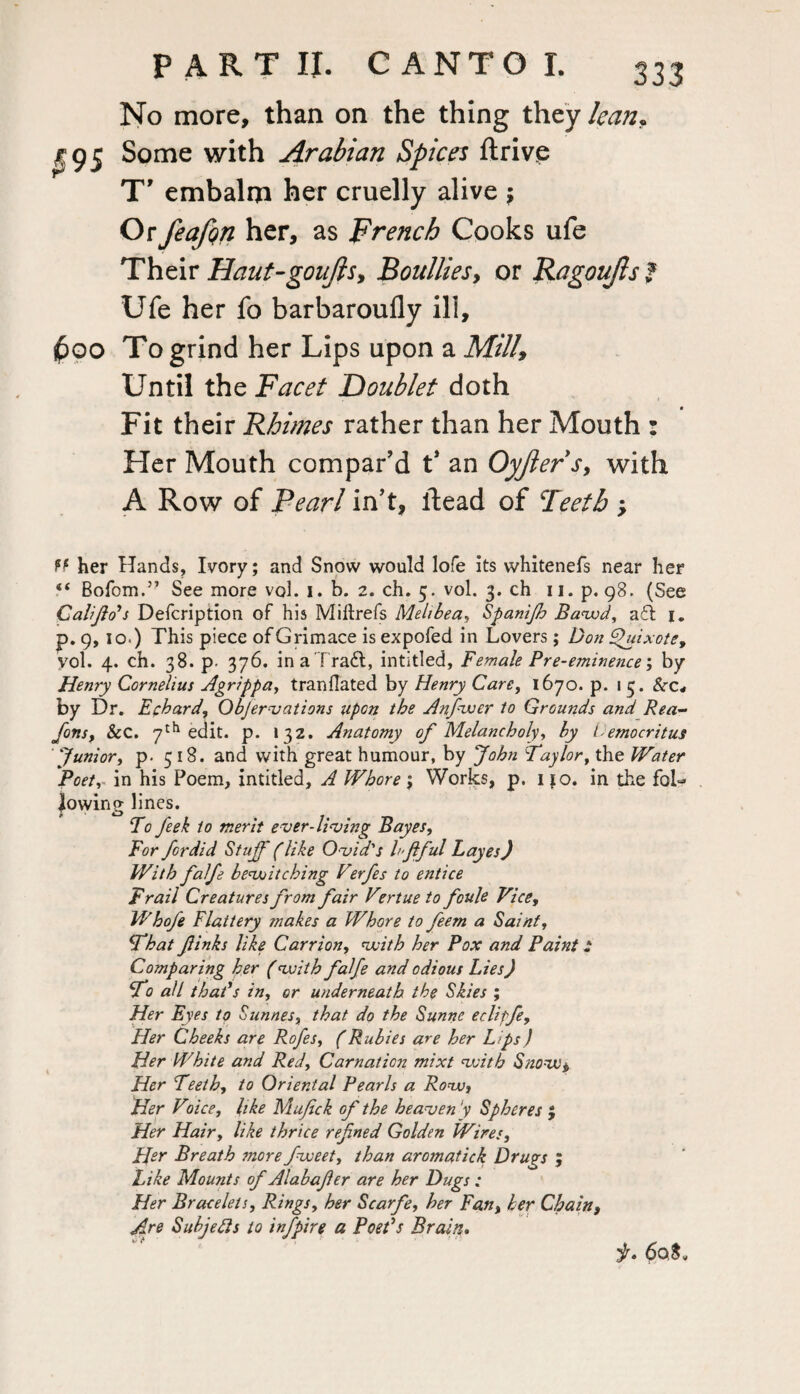 No more, than on the thing they lean,. ^95 Some with Arabian Spices ftrive T' embalm her cruelly alive , Or feafqn her, as French Cooks ufe Their Haut-goujls, Boulliesy or Ragoujls f Ufe her fo barbaroufly ill, 600 To grind her Lips upon a Mill, Until the Facet Doublet doth Fit their Rhimes rather than her Mouth : Her Mouth compar’d t* an Oyjlers, with A Row of Pearl in’t, ftead of Teeth > ff her Hands, Ivory; and Snow would lofe its whitenefs near her “ Bofom.” See more vol. i. b. 2. ch. 5. vol. 3. ch 11. p. 98. (See Cali ft o's Defcription of his Miftrefs Melibea, Spanijh Bawd, a£l i„ p. 9,10.) This piece of Grimace is expofed in Lovers; Dot 'uixote, vol. 4. ch. 38. p. 376. ina Tradt, intitled, Female Pre-eminence; by Henry Cornelius Agrippa, tranflated by Henry Care, 1670. p. 15. Scc* by Dr. Echard, Objervations upon the Anfwer to Grounds and Rea- fonSf Sec. 7th edit. p. 132. Anatomy of Melancholy, by lemocritus Junior, p. 518. and with great humour, by John Taylor, the Water Poet, in his Poem, intitled, A Whore \ Works, p. 110. in the fol¬ lowing lines. To feek to merit ever-living Bayes, For fordid Stuff' (like Ovid's hftful Layes) With falfe bewitching Verfes to entice Frail Creatures from fair V*rtue to foule Vice, Whofe Flattery makes a Whore to feem a Saint, That ftinks like Carrion, with her Pox and Paint .* Comparing her (with falfe and odious Lies) To all that*s in, or underneath the Skies ; Her Eyes to Sunnes, that do the Sunne eclipfe, Her Cheeks are Rofes, (Rubies are her Lips ) Her White and Red, Carnation mixt with Snow, Her Teeth, to Oriental Pearls a Row, Her Vdee, like Mujick of the heaven ’y Spheres $ Her Hair, like thrice refned Golden Wires, Her Breath snore fweet, than aromatick Drugs ; Like Mounts of Alabaffer are her Dugs: Her Bracelets, Rings, her Scarfe, her Fan, her Chain, Are Subjefls to infpire a Poet's Brain. jr. 60S.