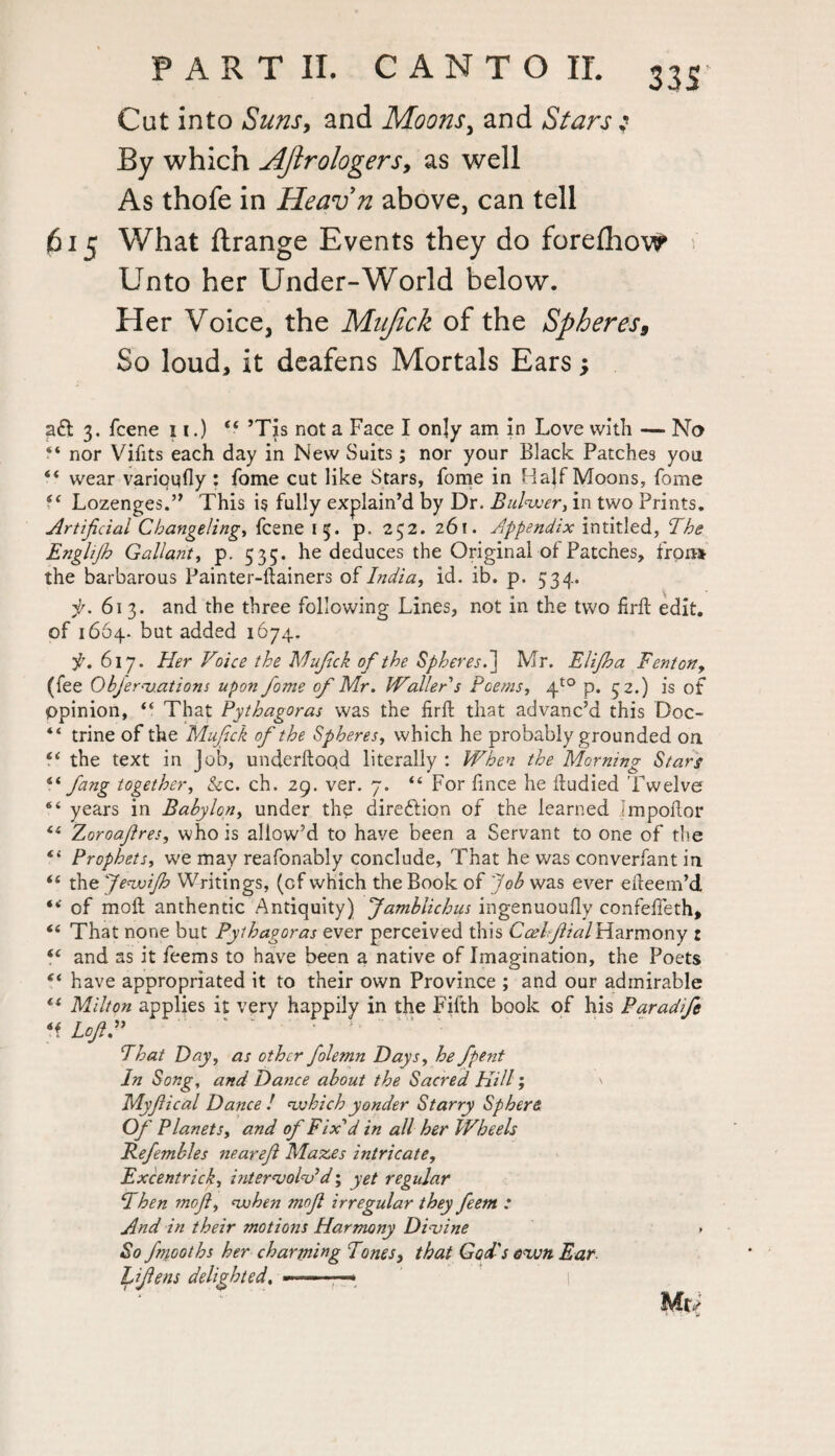 33S' Cut into Suns, and Moons, and Stars j By which AJirologers, as well As thofe in Heavn above, can tell 615 What ftrange Events they do foreflicw Unto her Under-World below. Her Voice, the Mujick of the Spheres, So loud, it deafens Mortals Ears; aft 3. fcene 11.) £< ’Tis not a Face I only am in Love with — No “ nor Vifits each day in New Suits; nor your Black Patches you “ wear varioufly : fome cut like Stars, Tome in Half Moons, fome “ Lozenges.” This is fully explain’d by Dr. Bulwer, in two Prints. Artificial Changeling, fcene 15. p. 252. 261. Appendix intitled, The Englijh Gallant, p. 535. he deduces the Original of Patches, fron* the barbarous Painter-ftainers of India, id. ib. p. 534. f. 613. and the three following Lines, not in the two firft edit, of 1664. but added 1674. f. 617. Her Voice the Mujick of the Spheres. ] Mr. Elijha Fenton, (fee Objerv.ations upon fome of Mr. Waller s Poems, 4to p. 32.) is of opinion, “ That Pythagoras was the fird that advanc’d this Doc- “ trine of the Mujick of the Spheres, which he probably grounded on i( the text in Job, underdoqd literally : When the Morning Stars fang together, &c. ch. 29. ver. 7. “ For dnce he dudied 'Twelve 6‘ years in Babylon, under the direction of the learned Impodor “ Zoroafires, who is allow’d to have been a Servant to one of the “ Prophets, w;e may reafonably conclude, That he was converfant in “ the JewiJh Writings, (cf which the Book of Job was ever edeem’d *< of mod anthentic Antiquity) Jamblichus ingenuoudy confeffeth, *6 That none but Pythagoras ever perceived this CcelfiialHarmony r ie and as it feems to have been a native of Imagination, the Poets “ have appropriated it to their own Province ; and our admirable tf Milton applies it very happily in the Fifth book of his Paradifc *i Loft” That Day, as other folemn Days, he fpent In Song, and Dance about the Sacred Hill', \ Myfiical Dance ! which yonder Starry Sphere Of Planets, and of Fix'd in all her Wheels Pefembles nearejl Mazes intricate, Excentrick, intervolv*d; yet regular Then moft, when mojl irregular they feem : And in their motions Harmony Divine » So fmooths her charming Tones, that God's own Ear Li fens delighted. —>——* Mr*