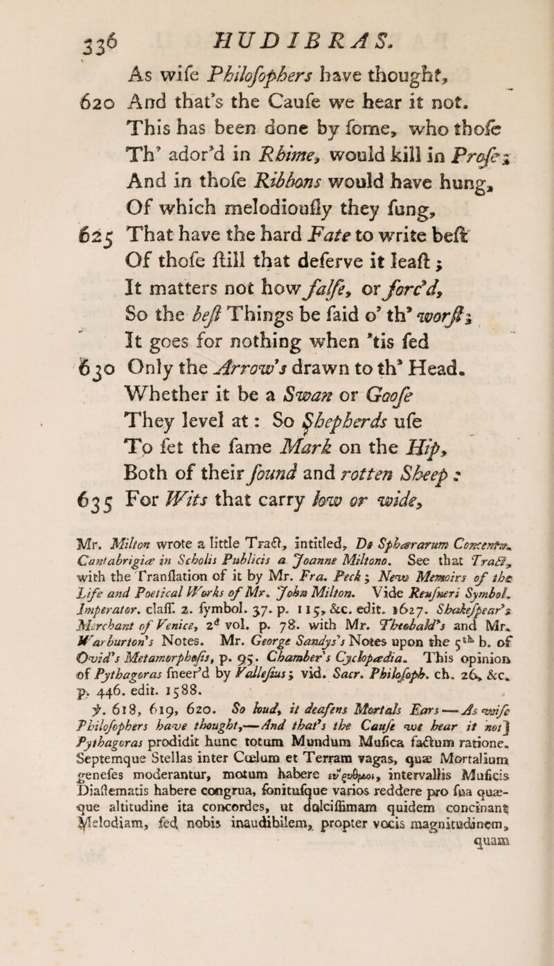 v As wife Philofophers have thought, 620 And that's the Caufe we hear it not. This has been done by feme, who thofe Th adored in Rbime, would kill in Prcfei And in thofe Ribbons would have hung* Of which melodioufly they fung, 625 That have the hard Fate to write beft Of thofe ftill that deferve it leaf! ; It matters not how falfe, or forc'd. So the befi Things be faid o’ th? worji3 It goes for nothing when *tis fed 630 Only the Arrow s drawn to ths Head, Whether it be a Swan or Goofe They level at: So Qhepberds ufe To fet the fame Mark on the Hip, Both of their found and rotten Sheep 2 635 For Wits that carry low or wide, Mr. Milton wrote a little Tra6>, intitled, De Sphararum Concentre* Cantabrigi<z in Scholis Publicis a Joanne Miltono. See that TraB^ with the Tranflation of it by Mr. Fra. Peck ; New Memoirs of the Fife and Poetical Works of Mr. Job® Milton. Vide Keufneri Symbol. Jmperator. claff. 2. fymbol. 37. p. 115, &c. edit. 5627. Shcskefpear's Merchant of Venice9 vol. p. 78. with Mr. Fheobald's and Mr, War burton's Notes. Mr. George Sandys's Notes upon the 5^ b. of Ovid's Met amorphofis, p. 95. Chambers Cyclopedia. This opinion of Pythagoras fneer’d by Vcdlejius ; vid. Sacr. Philofoph. ch> 26, &c* j>. 446. edit. 1588. f. 618, 619, 620. So hud, it deafens Mortals Bars — As wife Philofophers have thought,—And that's the Caufe we hear it notj Pythagoras prodidit hunc totum Mundum Mufica fa&um ratione. Septemque Stellas inter Ccelum et Terrain vagas, quae Mortalium genefes moderantur, motum habere svgvhptoi, intervallis Muficis Diaftematis habere congrua, fonitufque varios reddere pro fua quaj- que altitudine ita Concordes, ut dalciffimam quidem concinanfc tyldodiam, fed nobis inaudibiiem, propter vocis magnitudincm* quam