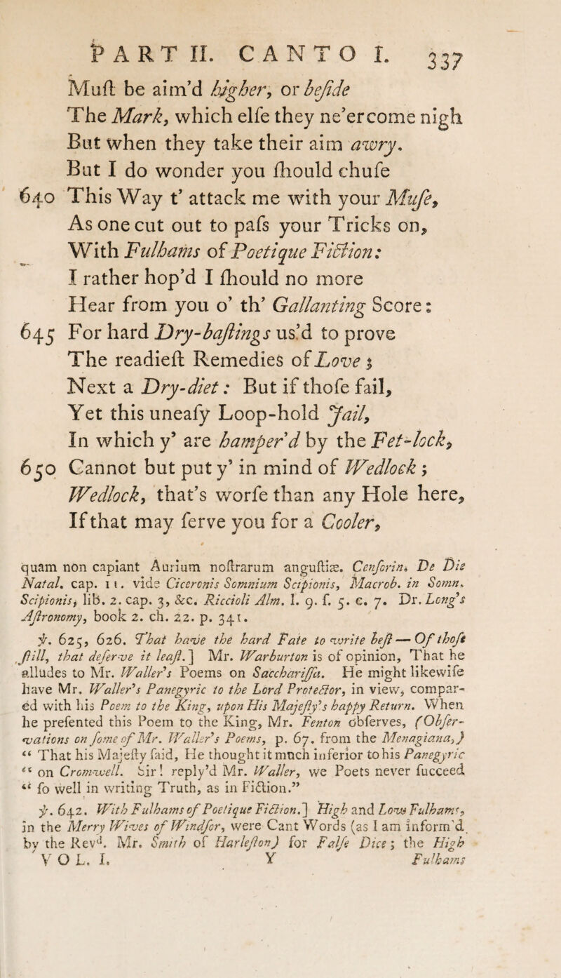 33? Muft be aim'd higher, oy bejide The Mark, which elfe they ne’ercome nigh But when they take their aim awry. Bat I do wonder you fhould chufe 640 This Way t’ attack me with your Mafe, As one cut out to pafs your Tricks on* With Fulhams of Poetique Fiction: I rather hop’d I fhould no more Hear from you o’ th’ Gallanting Score: 645 For hard Dry-baftings us’d to prove The readied: Remedies of Love % Next a Dry-diet: But if thofe fail. Yet this uneafy Loop-hold 'Jail, In which y5 are hamper d by the Fet-lock, 650 Cannot but put y’ in mind of Wedlock ; Wedlock, that’s worfe than any Hole here. If that may ferve you for a Cooler, quam non capiant Aurium noftrarum anguftis. Cenforin<, De Die Natal. cap. 1 1. vide Ciceronis Somnium Sctpionis, Macrob. in Sotnn. Scipionisf lib. 2. cap. 3, &c. Riccioli Aim. I. 9. f. 5. c. 7. Dr. Long's Agronomy, book 2. ch. 22. p. 341. f. 625, 626. L’hat ha<ve the hard Rate to write beg—Of thofe Jill that defer ve it leaf.} Mr. Warburton is of opinion. That he alludes to Mr. Waller's Poems on Saccharijfa. He might likewife have Mr. Waller's Panegyric to the Lord Protector, in view, compar¬ ed with his Poem to the King, upon His Majegy’s happy Return. When he prefented this Poem to the King, Mr. Fenton obferves, (Obfer- *v at ions on fome of Mr. Waller's Poems, p. 67. from the Menagiana,) “ That his Majefty faid, He thought it much inferior to his Panegyric on Cromwell. Sir! reply’d Mr. Waller, we Poets never fucceed 4‘ fo well in writing Truth, as in Fifiion.” ■p. 642. With Fulhams of Poetique Fid ion.} High and Low Fulhams, in the Merry Wives of Windfor, were Cant Words (as I am inform'd by the Rev1*. Mr. Smith of Harlegon) for Falfe Dice; the High V Q L. I. Y Fulhams