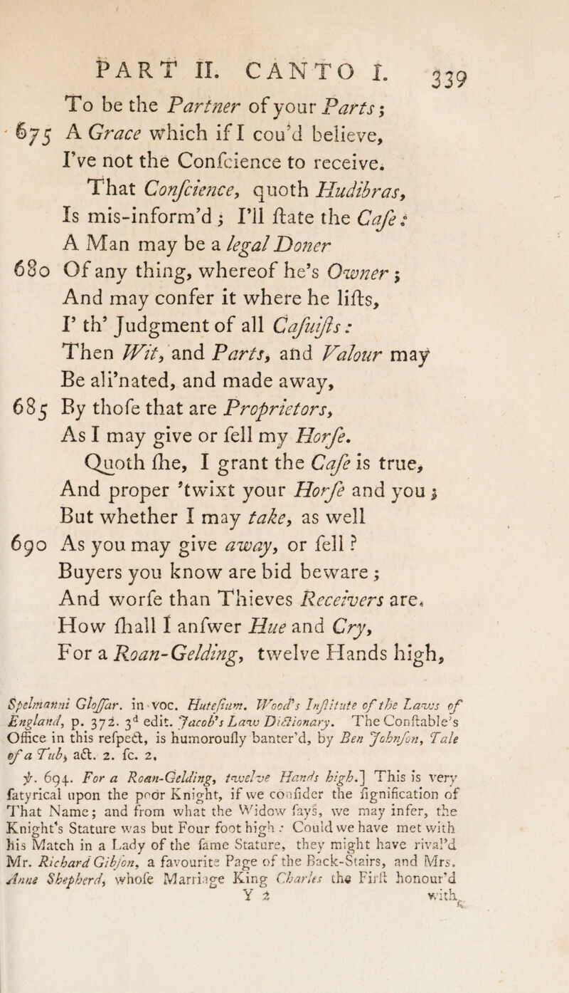 To be the Partner of your Parts; ' 675 A Grace which if I coftd believe. I’ve not the Confcience to receive. That Confcience, quoth Hudibras, Is mis-inform’d ; I’ll Rate the Cafe : AMan maybea legal Doner 680 Of any thing, whereof he’s Owner $ And may confer it where he lifts, F th’ Judgment of all Cafuifts : Then Wit, and Parts, a lid Valour may Be ali’nated, and made away, 685 By thofe that are Proprietors, As I may give or fell my Horfe. Quoth ftie, I grant the Cafe is true* And proper ftwdxt your Horfe and you 3 But whether I may take, as well 690 As you may give away, or fell ? Buyers you know are bid beware ; And worfe than Thieves Receivers are. How fhall I anfwer Hue and Cry, For a Roan-Gelding, twelve Hands high, Spelmanni Glojjcir. in VOC. Hut e[turn. Wood's Injlitute of the Laws of England, p. 372. 3d edit. Jacob’s Law Dictionary. The CofiftabIe?s Office in this refpett, is humorouily banter’d, by Ben Johnfon, Tale of a Tub, a&. 2. fc. 2, f. 694.. For a Roan-Gelding, twelve Hands high.) This is very fatyrical upon the poor Knight, if vve coniider the iignification of That Name; and from what the Widow fays, we may infer, the Knight’s Stature was but Four foot high.* Could vve have met with his Match in a Lady of the fame Stature, they might have rivaPd Mr. Richard Gib/on, a favourite Page of the Back-Stairs, and Mrs. Anne Shepherd, whofe Marriage King Charles the Fir If honour'd Y 2 with h