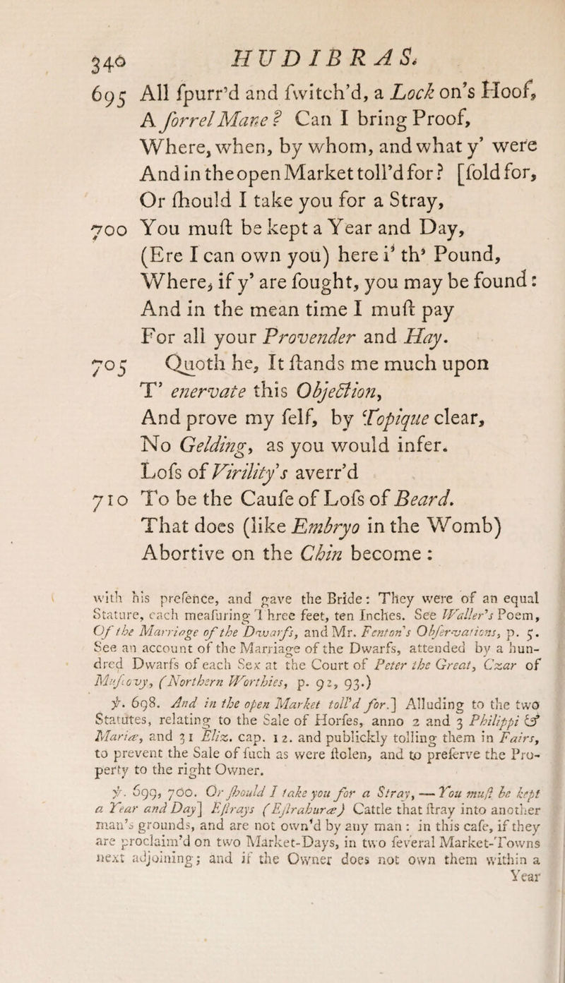 346 HUD IB R AS* 695 All fpurr’d and Twitch’d, a Lock on’s Hoof, A forrelMane? Can I bring Proof, Where, when, by whom, and what y’ were And in the open Market toll’d for ? [fold for. Or fhould I take you for a Stray, 700 You muft be kept a Year and Day, (Ere I can own you) here T th5 Pound, Where, if y’ are fought, you may be found: And in the mean time I muft pay For all your Provender and Hay. 7°5 Quoth he. It ftands me much upon T enervate this Objection, And prove my felf, by [topique clear. No Gelding, as you would infer. Lofs of Virility s averr’d 71 o To be the Caufe of Lofs of Beard. That does (like Embryo in the Womb) Abortive on the Chin become : with his prefence, and gave the Bride: They were of an equal Stature, each meafuring l hree feet, ten Inches. See Wallers Poem, Of the Marriage of the Dwarfs, and Mr. Fenton s Ohjer-vations, p. 3. See an account of the Marriage of the Dwarfs, attended by a hun- dred Dwarfs of each Sex at the Court of Peter the Greats Czar of Mnfouy, (Northern Worthies, p. 92, 93.) f. 698. And in the open Market toll'd for.] Alluding to the two Statutes, relating to the Sale of Horfes, anno 2 and 3 Philippi if Marine, and 31 Eliz. cap. 12. and publickly tolling them in Fairs, to prevent the Sale of fuch as were ftolen, and to preferve the Pro¬ perty to the right Owner. 699, 700. Qr Jbould 1 take you for a Stray, — You mujl he kept a Year and Day\ Efir ays (Ejlrahurre) Cattle that ldray into another man’s grounds, and are not own’d by any man : in this cafe, if they are proclaim’d on two Market-Days, in two feveral Market-Towns next adjoining; and if the Owner does not own them within a Year