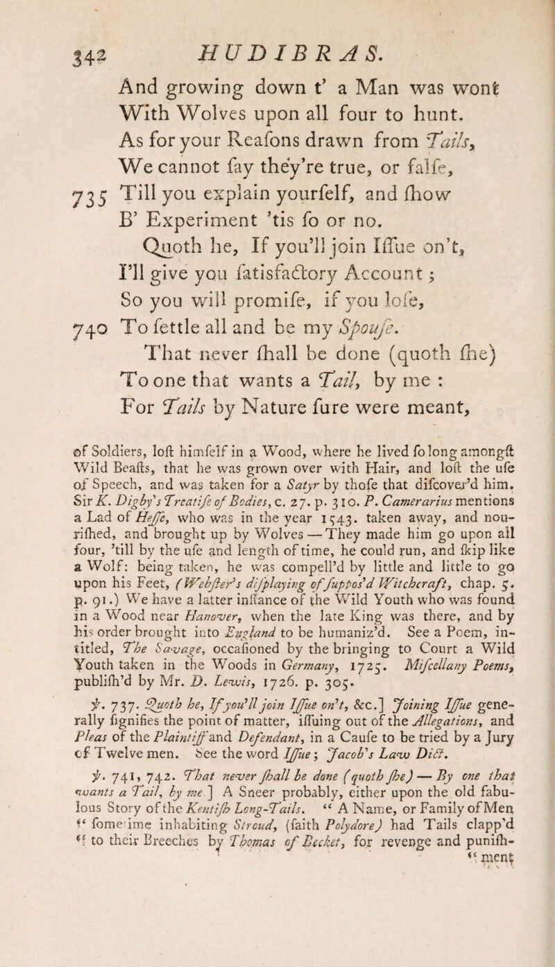 And growing down t’ a Man was wont With Wol ves upon all four to hunt. As for your Reafons drawn from Tails, We cannot fav they’re true, or falfe, 735 Till you explain yourfelf, and fhow B’ Experiment ’tis fo or no. Quoth he, if you’ll join Iffue on’t. I’ll give you fatisfadlory Account3 So yon will promife, if you lofe, 740 To fettle all and be my Spoufe. That never (hall be done (quoth fhe) To one that wants a Tail, by me : For Tails by Nature fure were meant, of Soldiers, loft nimfelf in a Wood, where he lived folongamongft Wild Beafts, that he was grown over with Hair, and loft the ufe of Speech, and was taken for a Satyr by thofe that difcover’d him. Sir K. Digby's Trcatife of Bodies, c. 2 7. p. 31 o. P. Camerarius mentions a Lad of Heffe, who was in the year 1343. taken away, and nou- rifhed, and brought up by Wolves—They made him go upon all four, ’till by the ufe and length of time, he could run, and Ikip like a Wolf: being taken, he was compell’d by little and little to go upon his Feet, (WebfiePs difplaying offup-pos1 d Witchcraft, chap. 5. p. 91.) We have a latter inftance of the Wild Youth who was found in a Wood near Hanover, when the late King was there, and by his order brought into England to be humaniz’d. See a Poem, in- titled, The Savage, occalioned by the bringing to Court a Wild Youth taken in the Woods in Germany, 1725. Mifcellany Poems, publifh’d by Mr. I). Lewis, 1726. p. 305. f. 737. dfuoth he, Ifyou’ 11 join Iffue on't, &c.] Joining Iffue gene¬ rally ftgnifies the point of matter, iftuing out of the Allegations, and Pleas of the Plaintiff ’and Defendant, in a Caufe to be tried by a Jury cf Twelve men. See the word Iffue; Jacob's Law Dili, ft. 741, 742. That never fhall be done (quoth fhe) — By one that wants a Tail, by me) A Sneer probably, either upon the old fabu¬ lous Story of the Kentifh Long-Tails. “ A Name, or Family of Men fome ime inhabiting Stroud, (faith Polydore) had Tails clapp’d to their Breeches by Thomas of Becket, for revenge and punifh- men?