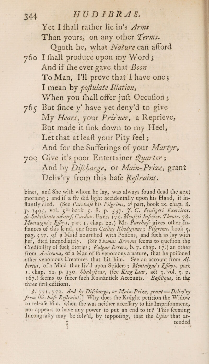 4 Yet I ftiall rather lie in’s Arms Than yours, on any other Therms. Quoth he, what Nature can afford j6o I fliall produce upon my Word; And if (lie ever gave that Boon To Man, I’ll prove that I have one; I mean by pojtulate Illation, When you (hall offer juff Occafiori; 765 But fince y have yet deny’d to give My Heart, your Pris’ner, a Reprieve, But made it fink down to my Heel, Let that at leaft your Pity feel; And for the Sufferings of your Martyr, joo Give it’s poor Entertainer Quarter; And by Difcharge, or Main-Prize, grant Delivery from this bafe Rejlraint. bines, and She with whom he lay, was always found dead the next morning; and if a fly did light accidentally upon his Hand, it in- ffantly died. (See Purchafe his Pilgrims, 2d part, book ix. chap. p. 1495. vol. 5th book 5. 8. p. 537. J. C. Scaligeri Exercitat. de Subt ilitate adaterf Cardan. Exer. 173. Moufeti Inferior. Theatr. 78. Montaigne''s EJJ'ays, part 1. chap. 22.) Mr. Purchafe gives other In- flances of this kind, one from Caelius Rhcdiginus ; Pilgrims, book 5. pag, 537. of a Maid nouriflied with Poifons, and fuch as lay with her, died immediately. (Sir Thomas Browne feems to queflion the Credibility of fuch Stories; Vulgar Errors, b. 7, chap. 17.) an other from Avicenna, of a Man of fo venomous a nature, that he poifoned other venomous Creatures that bit him. See an account from Al¬ ter t us, of a Maid that liv’d upon Spiders ; Montaigne’s EJfays, part j. chap. 22. p. 130. Shakefpear, (fee King Lear, act 3. vol. 5. p. 367.) feems to fneer fuch Rom'antick Accounts. Bafelique, in the three firfl editions. p, 771, 772. And by Difcharge, or Main-Prize, grant — Delinkry from this bafe Reflraint.\ Why does the Knight petition the Widow to releafe him, when the was neither acceffary to his Imprifonment, nor appears to have any power to put an end to it ? This feeming Incongruity may be folv’d, by fuppofmg, that the Vfher that at- 5 ‘ tended, 1