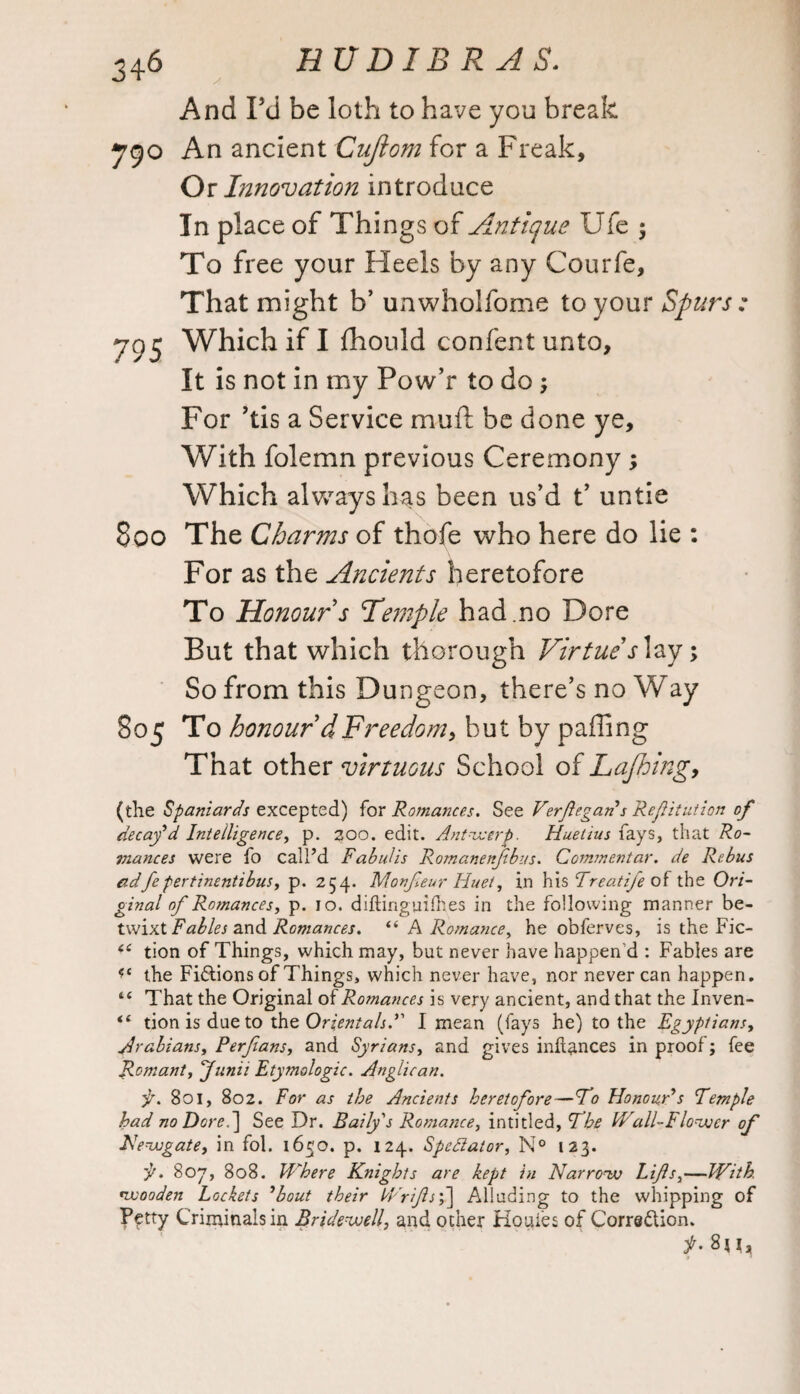 And Fd be loth to have you break ygo An ancient Cuflom for a Freak, Or Innovation introduce In place of Things of Antique Ufe $ To free your Heels by any Courfe, That might b’ unwholfome to your Spurs : 795 Which if I flhould confent unto. It is not in my Pow’r to do; For ’tis a Service mull be done ye. With folemn previous Ceremony ; Which always has been us’d t’ untie 800 The Charms of thofe who here do lie : For as the Ancients heretofore To Honour s Temple had.no Dore But that which thorough Virtue s lay; So from this Dungeon, there’s no Way 805 To honour dFreedom, but by paffing That other virtuous School of Lafhing, (the Spaniards excepted) for Romances. See Verfegan s Refitution of decay’d Intelligence, p. 200. edit. Antwerp. Huetius fays, that Ro¬ mances were fo call’d Fabidis Romanenfbus. Commentar. de Rebus adfe pertinentibus, p. 254. Monfeur Huet, in his Treat ife of the Ori¬ ginal of Romances, p. 10. diftinguifhes in the following manner be¬ twixt Fables and Romances. “ A Romance, he obferves, is the Fic- i( tion of Things, which may, but never have happen’d : Fables are <f{ the Fictions of Things, which never have, nor never can happen. 4C That the Original of Romances is very ancient, and that the Inven- “ tion is due to the Orientals. I mean (fays he) to the Egyptians, Arabians, Perfians, and Syrians, and gives infiances in proof; fee Romant, Junit Etymologic. Anglican. is. 801, 802. For as the Ancients heretofore—Fo Honour’s Temple had no Dore. ] See Dr. Bally's Romance, inti tied. The Wall-Flower of Newgate, in fol. 1650. p. 124. Spectator, N° 123. is. Soy, 808. Where Knights are kept in Narrow Lifs,—With, wooden Lockets ’bout their Wrifs',] Alluding to the whipping of Petty Criminals in Bridewell, and ocher Houles of Corre&ion. 8ji,