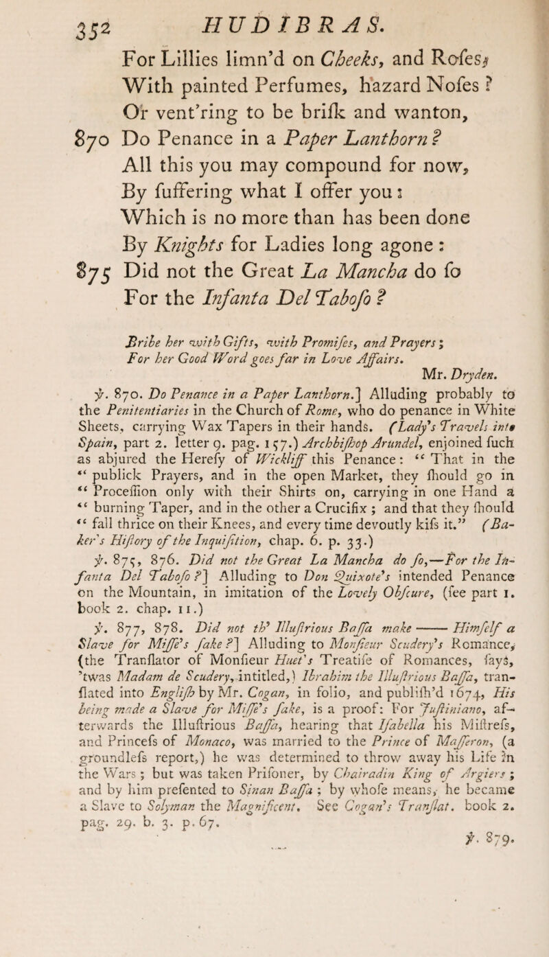 For Lillies limn’d on Cheeks, and Rcfes* With painted Perfumes, hazard Nofes ? Or venturing to be brifk and wanton, 870 Do Penance in a Paper Lanthorn ? All this you may compound for now. By fuffering what I offer you 1 Which is no more than has been done By Knights for Ladies long agone : 875 Did not the Great La Mancha do fo For the Infanta Del Labofo ? Bribe her with Gifts, with Promifes, and Prayers; For her Good Word goes far in Love Affairs. Mr. Dryden. •p. 870. Do Penance in a Paper Lanthorn.] Alluding probably to the Penitentiaries in the Church of Rome, who do penance in White Sheets, carrying Wax Tapers in their hands. (Lady's Travels inf* Spain, part 2. letter 9. pag. 1 $J.) Archbijhop Arundel, enjoined fuch as abjured the Hereby of Wickliff this Penance: “ That in the “ publick Prayers, and in the open Market, they fhould go in “ Proceftion only with their Shirts on, carrying in one Hand a “ burning Taper, and in the other a Crucifix ; and that they (hould “ fall thrice on their Knees, and every time devoutly kifs it.” (Ba¬ ker's Hiftory of the Inquiftion, chap. 6. p. 33.) f. 875, 876. Did not the Great La Mancha do fo,—for the In¬ fant a Del Tabofo?'] Alluding to Don Quixote's intended Penance on the Mountain, in imitation of the Lovely Ohfcure, (fee part 1. book 2. chap. 11.) f. 877, 878. Did not th' lllufrious Baffa make-Himfelf a Slave for Miffe's fake Alluding to Monjieur Scudery's Romance, (the Tranfiator of Monfieur Huet's Treatife of Romances, fay$, ’twas Madam de Scudery, in titled,) Ibrahim the Illuftrious Baffa, tran- flated into Englifbbyls/lr. Cogan, in folio, and publilh’d 1674, His being made a Slave for Miffs fake, is a proof: For fufiniano, af¬ terwards the Illuftrious Baffa, hearing that Ifabella his Miftrefs, and Princefs of Monaco, was married to the Prince of Mafferon, (a gfoundlefs report,) he was determined to throw away his Life 2n the Wars ; but was taken Prifoner, by Chairadin King of Argiers ; and by him prefented to Sinan Baffa ; by whofe means, he became a Slave to So/yman the Magnificent. See Cogan's Tranjlat. book 2. pag. 29. b. 3. p.67. f. 879.