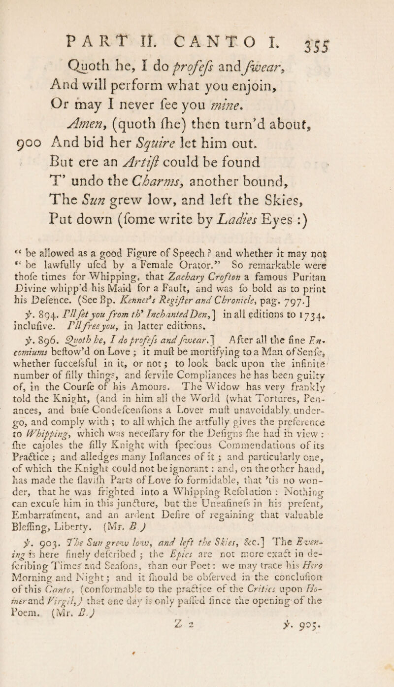 Quoth he, 1 do profefs andjiwear, And will perform what you enjoin. Or may I never fee you mine. Amen, (quoth die) then turn’d about, 900 And bid her Squire let him out. But ere an Artiji could he found T* undo the Charms, another bound. The Sun grew low, and left the Skies, Put down (fome write by Ladies Eyes :) be allowed as a good Figure of Speech ? and whether it may not be lawfully ufed by a Female Orator.” So remarkable were thofe times for Whipping, that Zachary Crofton a famous Puritan .Divine whipp'd his Maid for a Fault, and was fo bold as to print his Defence. (See Bp. Kenners Regifer and Chronicle, pag. 797.] f. 894. THfityou from thy In chanted Den, ] in all editions to 1734. inclufive. Ill free you, in latter editions. j/. 896. Quoth he, I doprcfefi andfiweard] After all the fine En¬ comiums bellow’d on Love ; it muft be mortifying to a Man ofSenfe, whether fuccefsful in it, or not; to look back upon the infinite number of filly things, and fervile Compliances he has been guilty of, in the Courfe of his Amours. The Widow has very frankly told the Knipht, (and in him all the World (what Tortures, Pen¬ ances, and bafe Condefcenfions a Lover mufl unavoidably, under¬ go, and comply with ; to all which fhe artfully gives the preference to Whipping, which was neceffary for the Defigns fhe had in view : flie cajoles the filly Knight with fpecious Commendations of its Practice ; and alledges many Infiances of it ; and particularly one, of which the Knight could not be ignorant: and, on the other hand, has made the flavifh Parts of Love fo formidable, that ’tis no won¬ der, that he was frighted into a Whipping Refolution : Nothing can excufe him in this juncture, but the Uneafinefs in his prefent, Embarrafment, and an ardent Defire of regaining that valuable Bleffing, Liberty. (Mr, B ) pi. 903. The Sun grew lo~w, and left the Skies, &c.] The Even¬ ing is here finely defcribed ; the Epics are not more ex aft in de¬ scribing Timesf and Seafons, than our Poet: we rnay trace his Hero Morning and Night; and it fhould be obferved in the conclufion of this Canto, (conformable to the practice of the Critics upon Ho¬ mer and Virgil,) that one day is only pafied fince the opening of the Poem. (Mr. B.) f. 905,