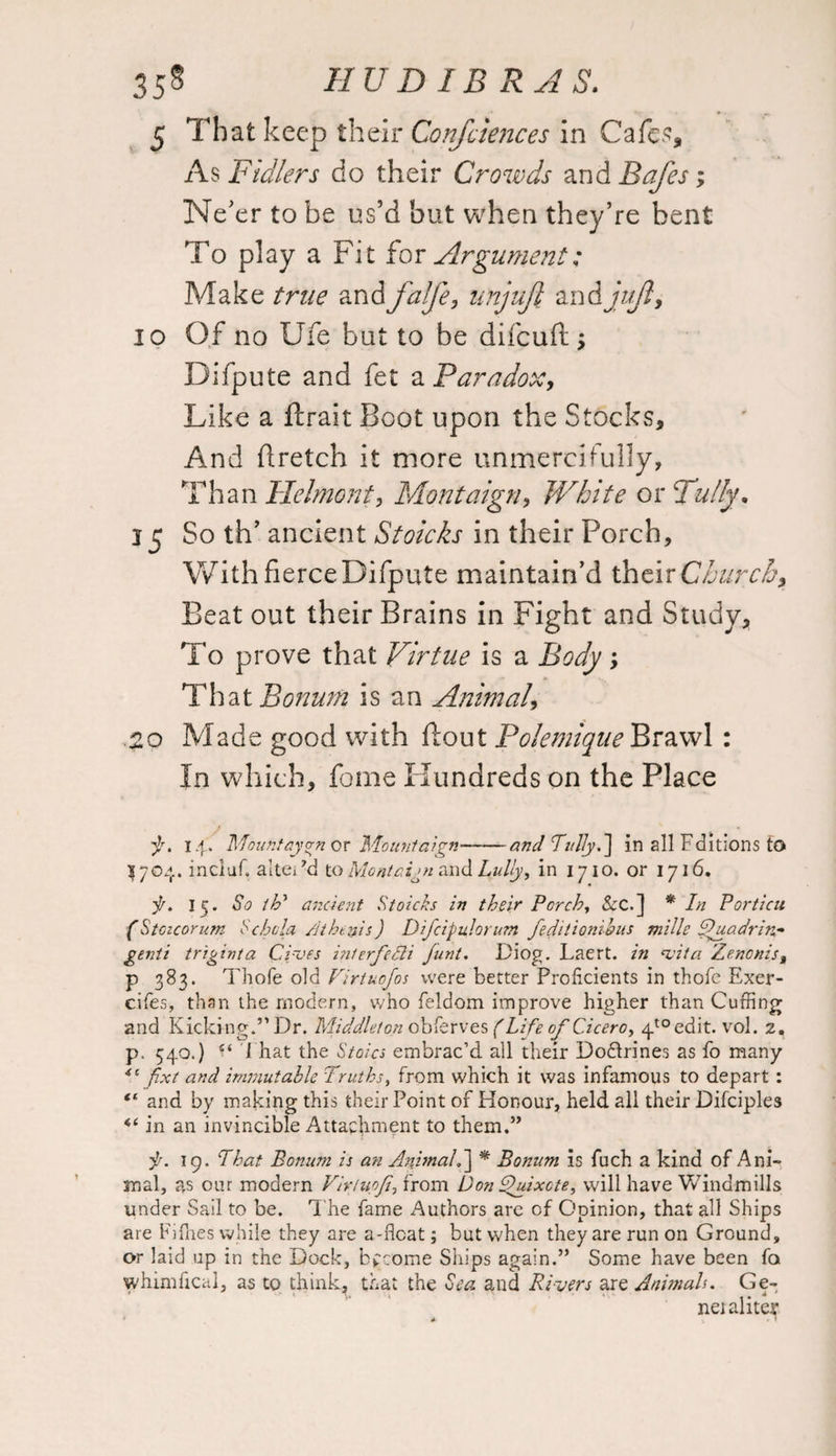 5 That keep their Confciences in Cafes, As Fidlers do their Crowds and Rafes; Ne'er to be us’d but when they’re bent To play a Fit for Argument; Make true andfalfe, unjuft andjuft, io Of no Ufe but to be difcuft; Difpute and fet a Paradox, Like a flrait Boot upon the Stocks, And flretch it more unmercifully, Than Helmont, Montaign, White or Fully* 15 So th’ ancient Stoicks in their Porch, With fierce Difpute maintain’d their Churchy Beat out their Brains in Fight and Study, To prove that Virtue is a Body; That Bonum is an Animal3 20 Made good with flout Polemique Brawl: In which, fome Hundreds on the Place 14. Mount cyan or Mount aign-and Tullyf] in all Editions to 3704. inciuf, altei’d to Mont aim and Lully, in 1710. or 1716. j/. 15. So th’ ancient Stoicks in their Porch, &C.] * In Porticu (Stoicorum Schola A thesis) Difcipulorum feditionihus mills Thiadrin* genti triginta Gives hiterfedli junt. Diog. Laert. in vita Zenonis% p 383. Thofe old Firtuofos were better Proficients in thole Exer- cifes, than the modern, who feldom improve higher than Cuffing and Kicking.” Dr. Middleton obferves (Life of Cicero, 4toedit. vol. 2. p. 540.) 1 hat the Stoics embrac’d all their Dodlrines as fo many fixt and immutable Truths, from which it was infamous to depart : “ and by making this their Point of Honour, held all their Difciples in an invincible Attachment to them.” it. 19. That Bonum is an AnimalS] * Bonum is fuch a kind of Ani¬ mal, as our modern Vivtupf, from Don Quixote, will have Windmills under Sail to be. The fame Authors are of Opinion, that all Ships are Fillies while they are a-float; but when they are run on Ground, or laid up in the Dock, become Ships again.” Some have been fa whimfical, as to think, that the Sea and Rivers decs Animals. Ge¬ net aliter