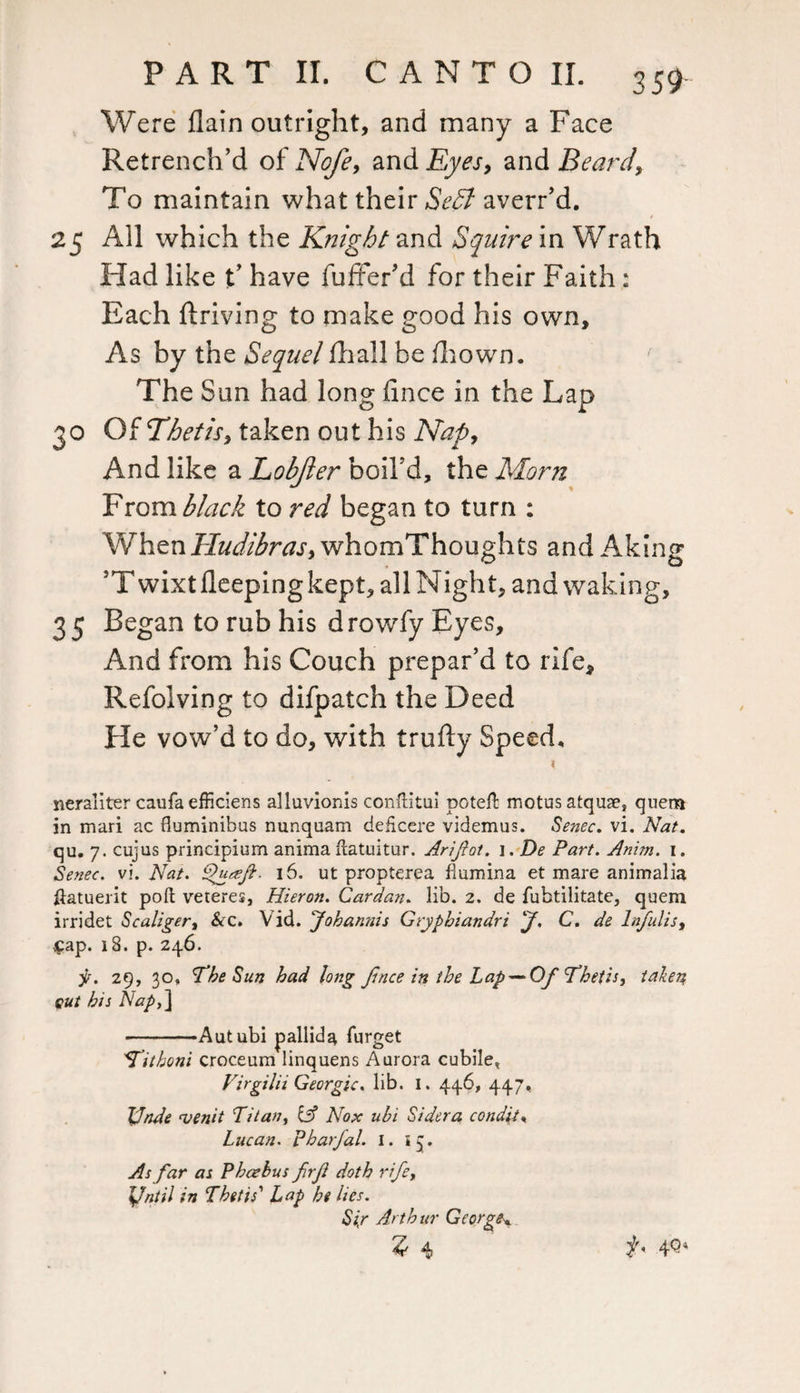 Were flain outright, and many a Face Retrench’d of Nofe, and Eyes, and Beard, To maintain what their Sedl averr’d. 25 All which the Knight and Squire in Wrath Had like t’ have fuffer’d for their Faith: Each flriving to make good his own. As by the Sequel fhall be fhown. The Sun had long fince in the Lap 30 Of Thetis, taken out his Nap, And like a Lobjler boil’d, the Morn From black to red began to turn : When Hudibras, whomThoughts and Aking ’Twixtfleepingkept, all Night, and waking, 35 Began to rub his drowfy Byes, And from his Couch prepar’d to rife* Refolving to difpatch the Deed He vow’d to do, with trufty Speed, neranter caufa efficiens alluvionis conftitui pote# motusatquae, quern in mari ac fluminibus nunquam deficere videmus. Senec. vi. Nat. qu. 7. cujus principium anima flatuitur, Arijlot. i. De Part. Anim. i. Senec. vi. Nat. Quegfi. 16. ut propterea fiumina et mare animalia ftatuerit port veteres, Hieron. Cardan, lib. 2. de fubtilitate, quern irridet Scaliger, &c. Vid. Johannis Gryphiandri 'J. C. de hfulis, Cap. 18. p. 246. y. 29, 30, The Sun had long jince in the Lap—*Of Thetis, taken cut his Napt\ -Autubi pallida furget Tithoni croceum linquens Aurora cubile, Virgilii Georgic. lib. I. 446, 447, JJnde njenit Titany & Nox uhi Sidera condit, Lucan, pharjal. I. *5. As far as Phcehus firjl doth rife, XJntil in Thetis'' Lap he lies. Sir Arthur George*. 14 f. 40*