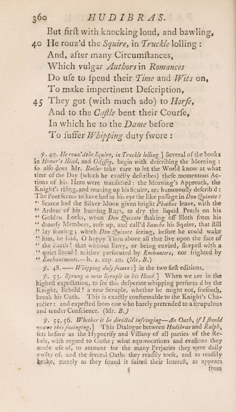 But fir ft with knocking loud, and bawling, 40 He rouz’d the Squire, in Truckle lolling : And, after many Circumftances, Which vulgar Authors in Romances Do ufe to fpend their Time and Wits on. To make impertinent Defcription, 45 They got (with much ado) to Horfe, And to the Cajlle bent their Courfe, In which he to the Dame before To fuffer Whipping duty fwore : f. 40. He rou^Cdthe Squire, in Truckle lolling '] Several of the books in Homer s Iliad, and Odyffey, begin with defcrihing the Morning : fo alio does Mr. Butler take care to let the World know at what time oi the Day (which he exactly defcribes) thefe momentous Ac¬ tions of his Xlero were tranfaded : the Morning’s Approach, the Knight’s riling, and rouzing up his Squire, are humoroufly defcrib'd : The Poet feems to have had in his eye the like paffage in Don Quixote : “ Scarce had the Silver Moon given bright Phoebus leave, with the Ardour of his burning Rays, to dry the liquid Pearls on his “ Golden Locks, when Don Quixote fhaking off Sloth from his “ drowfy Members, rofe up, and call’d Sancho his Squire, that hill lay fnoring; which Don Quixote feeing, before he could wake “ him, he faid, O happy Thou above all that live upon the face of the Earth ! that without Envy, or being envied, fleepeft with a “ quiet Break! neither perfecuted by Enchanters, nor Lighted by i( Enchantments.— b. 2. cap. 20. (Mr. B.) 48.--Whipping duly fivore :] in the two firft editions. y. q3. Sprung a nensj Scruple in his Head.] When we are in the higheft exp.edlatiort, to fee this defperate whipping perform d by the Knight, Behold ! a new Scruple, whether he might not, forfooth, break his Gath. This is exadly conformable to the Knight’s Cha- rader: and expeded from one who barely pretended to alcrupulous and tender Confcience. (Mr. B.) y. q;, 56. Whether it he dire Bed infringing—An Oath, if I fhould nua<ve this fwinging,] This Dialogue between Hudibras and Ralphx fets before us the Dypocrify and Villany of all parties of the Re¬ bels, with regard to Oaths; what equivocations and evafions they made ufe of, to account for the many Perjuries they were daily puilty of, and the feveral Oaths they readily took, and as readily kroke, merely as they found it fuited their Intereft, as appears 5 from