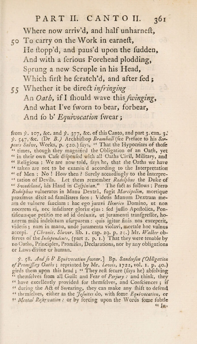 Where now arriv’d, and half unharneft, ijo To carry on the Work in earned. He Hopp’d, and paus’d upon the fudden. And with a ferious Forehead plodding, Sprung a new Scruple in his Head, Which firft he fcratch’d, and after fed $ 55 Whether it be dire61 infringing An Oath, if I fhould wave this/winging, And what I’ve fworn to bear, forbear. And fo b’ Equivocation fwear; from f. 107, Sec. and f. 377, &c. of this Canto, and part 3. can. 3.’ f. 54.7/&C. (Dr B.) Archbifnop Bramhall (fee Preface to his Ser¬ pents Salve, Works, p. 520.) fays, “ That the Hypocrites of thofe “ times, though they magnified the Obligation of an Oath, yet “ in their own Cafe difpenfed with all Oaths Civil, Military, and <( Religious : We are now told, fays he, that the Oaths we have “ taken are not to be examin’d according to the Interpretation t( of Men : No ! How then ? Surely accordingly to the Interpre- “ ration of Devils. Let them remember Rodolphus the Duke of “ Sveedeland, his Hand in CufpinianThe faft as follows: Porro Rodolphus vulneratus in Manu Dextra, fugit Marcipclim, mortique proximus dixit ad familiares fuos : Videtis Manum Dextram me¬ ant de vulnere fauciam : hac ego juravi Henrico Domino, ut non nocerem ei, nec infidiarer glorias ejus: fed juflio Apoftolica, Pon- tificumque petitio me ad id deduxit, ut juramenti tranfgrelfor, ho- noj-em mihi indebitum ufurparem : quis igitur finis nos exceperit, videtis; nam in manu, unde juramenta violavi, mortale hoc vulnus accepi. (Chronic. Slaver, lib. 1. cap. 29. p. 2;.) Mr. Walker ob- ferves of the Independents, (part 2. p. 1.) That they were tenable by no Oaths, Principles, Promifes, Declarations, nor by any obligations or Laws divine qr human. f. 58. And fo R Equivocation fweard] Bp. Sanderfon (Obligation of Promiffory Oaths ; reprinted by Mr. Levois, 1722, vol. 1. p. 40.) girds them upon this head ; “ They reft fecure (fays he) abfolving “ themfelves from all Guilt and Fear of Perjury : and think, they “ have excellently provided for themfelves, and Confciences ; if “ during the Aft of Swearing, they can make any fhift to defend “ themfelves, either as the Jefuites do, with fome Equivocation, or f* Menial Refervation : or by forcing upon the Words fome fubtle