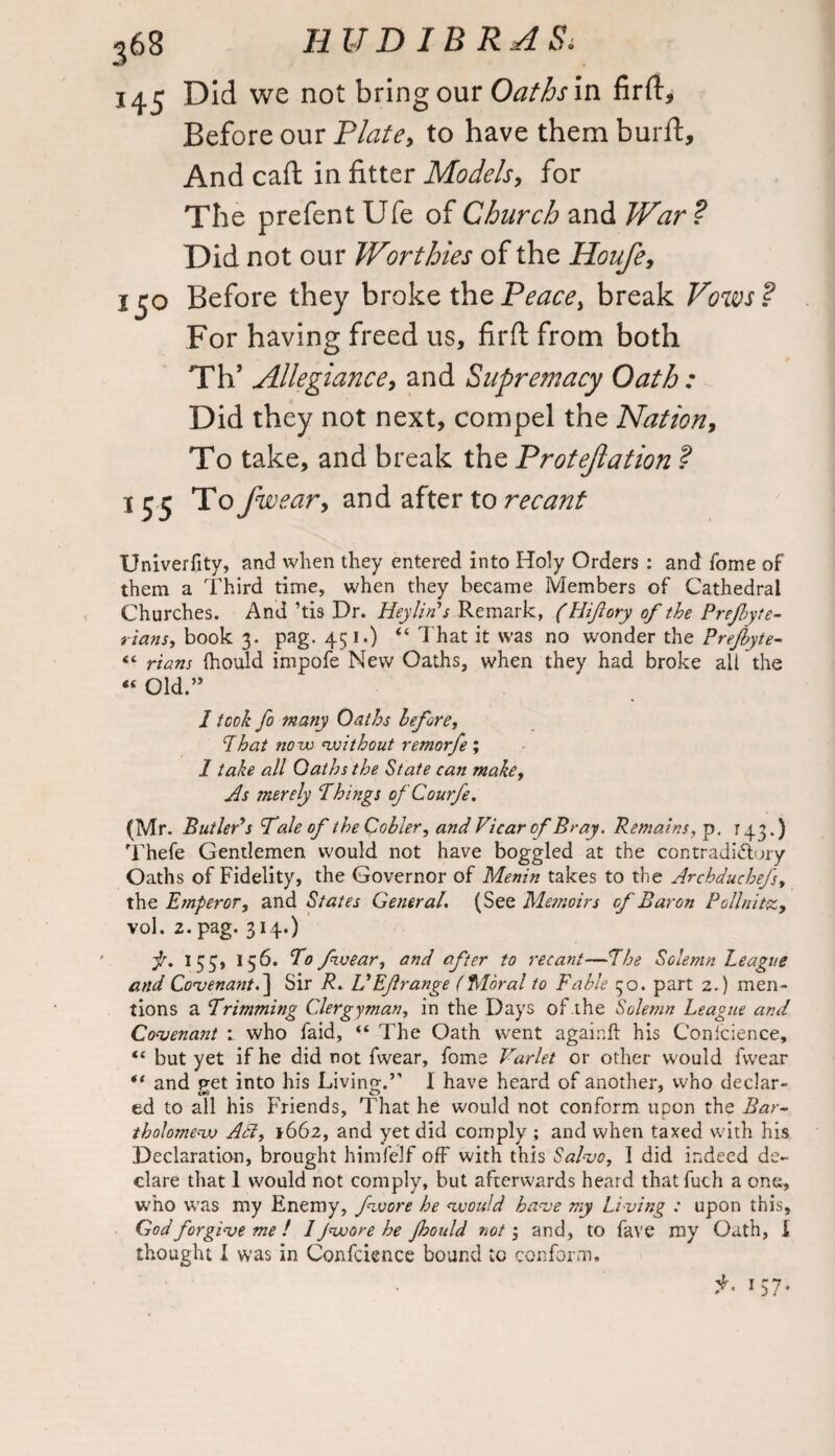 145 Did we not bring our Oaths in firft. Before our Plate, to have them burft. And cad in fitter Models, for The prefent Ufe of Church and War ? Did not our Worthies of the Houfe, 150 Before they broke the Peace, break Vows? For having freed us, firfl from both Th’ Allegiance, and Supremacy Oath : Did they not next, compel the Nation, To take, and break the Protejlation ? 155 To fwear, and after to recant Univerfity, and when they entered into Holy Orders: and Tome of them a Third time, when they became Members of Cathedral Churches. And ’tis Dr. HeyliTs Remark, (Hiftory of the Prefyte- rians, book 3. pag. 45 1.) “ That it was no wonder the Prefbyte- “ rians (hould impofe New Oaths, when they had broke all the “ Old.” I took fo many Oaths before, That novo without remorfe; 1 take all Oaths the State can make. As merely Things ofCourfe. (Mr. ButlePs 'Tale of iheCobler, and Vicar of Bray. Remains, p. 143.) Thefe Gentlemen would not have boggled at the contradictory Oaths of Fidelity, the Governor of Menin takes to the Archduchefs, the Etnperor, and States Getter at. (See Memoirs of Baron Pollnitz, vol. 2. pag. 314.) f. 153, 156. To fwear, and after to recant—The Solemn League and Covenant.] Sir R. VEJlrange (Moral to Fable 30. part 2.) men¬ tions a Trimming Clergyman, in the Days of the Solemn League and Covenant 1 who faid, “ The Oath went againft his Conlcience, <c but yet if he did not fwear, fome Varlet or other would fwear “ and pet into his Living.’’ I have heard of another, who declar- ed to all his Friends, That he would not conform upon the Bar¬ tholomew Ati, 1662, and yet did comply ; and when taxed with his Declaration, brought himfelf off with this Salvo, 1 did indeed de¬ clare that 1 would not comply, but afterwards heard that fuch a one, who was my Enemy, fwore he would have my Living : upon this, God forgive me ! I Jwore he Jhould not', and, to fave my Oath, I thought I was in Confdence bound to conform. '57-