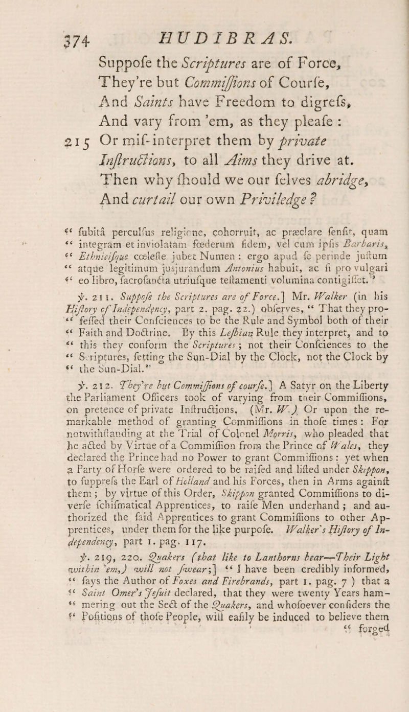 Suppofe the Scriptures are of Force* They’re but Commiffions of Courfe, And Saints have Freedom to digrefs. And vary from ’em, as they pleafe : 215 Or mif-interpret them by private Injlrufti<ms> to all Aims they drive at. Then why fhould we our felves abridge, And curtail our own Priviledge ? fubita perculfus religicne, cohorruit, ac praeclare fenfv, quarr* “ integram etinviolatam foederum fidem, vel cum ipfis Barbaris% 41 Ethnicifque ccelefie jubet Numen : ergo apud fe perinde juftum <c atque legitimum yasjurandum Antonius habuit, ac fi provulgarl 4‘ eo libro, facrofandta utriufque teftamenti volumina contigiirct.’'> f. 21 I. Suppofe the Scriptures are of Force.~\ Mr. Walker (in his Bijiory of Independency, part 2. pag. 22.) obferves, “ That they pro- 44 feffied their Confciences to be the Rule and Symbol both of their Faith and Doctrine. By this Lejbian Rule they interpret, and to “ this they conform the Scriptures; not their Confciences to the *( Scriptures, fetting the Sun-Dial by the Clock, not the Clock by “ the Sun-Dial.*’ 212. They're hut Commiffions of courfe.] A Satyr on the Liberty the Parliament Officers took of varying from tneir Commiffions, on pretence of private InftruSHons. (Mr. W.) Or upon the re¬ markable method of granting Commiffions in thofe times: For notwithdanding at the Trial of Colonel Morris, who pleaded that he adled by Virtue of a Commiffion from the Prince of Wales, they declared the Prince had no Power to grant Commiffions: yet when a Party of Horfe were ordered to be ra;fed and lifted under Skippon, to fupprefs the Earl of Holland and his Forces, then in Arms againft: them ; by virtue of this Order, Skippon granted Commiffions to di- verfe fchifmatical Apprentices, to raife Men underhand ; and au¬ thorized the faid Apprentices to grant Commiffions to other Ap¬ prentices, under them for the like purpofe. Walker's Hijlory of In¬ dependency, part 1. pag. 117. 219, 22Q. Quakers (that like to Lanthorns hear— Their Light within 'em,) will not fwearf] 44 I have been credibly informed, “ fays the Author of Foxes and Firebrands, part 1. pag. 7 ) that a Saint Omerf Jefuit declared, that they were twenty Years ham- ** mering out the Se£l of the Quakers, and whofoever confiders the Portions of thofe People, will eafily be induced to believe them 46 forged