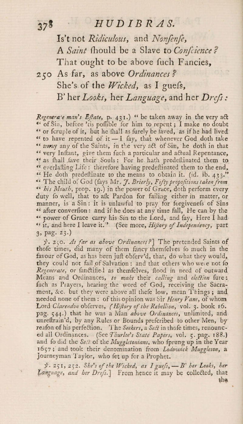 37$ Is’t not Ridiculous, and Nonfenfe, A Saint fhould be a Slave to Confcience ? That ought to be above fuch Fancies, 250 As far, as above Ordinances ? She’s of the Wicked, as I guefs, E’ her Looks, her Language, and her Drefs: Regenera'e man's Eft ate, p. 431.) “ be taken away in the very a£l €‘ of Sin, before ’tis pofiible for him to repent; I make no doubt or fcruple of it, but he fhall as furely be laved, as if he had lived <£ to have repented of it — I fay, that whenever God doth take “ aw»ay any of the Saints, in the very aft of Sin, he doth in that i( very Jnftant, give them fuch a particular and aftual Repentance, <c as fhall have their Souls : For he hath predefdnated them to <c everlafling Life : therefore having predefdnated them to the end, ie He doth predeftinate to the means to obtain it. (id. ib. 433.” The child oi God (fays Mr., ft. Brierly, Fifty propofttions taken from “ his Mouth, prop. 19.) in the power of Grace, doth perform every duty fo well, that to alk Pardon for failing either in matter, or manner, is a Sin: it is unlawful to pray for forgivenefs of Sins Cl after converfion: and if he does at any time fall, He can by the €C power of Grace carry his Sm to the Lord, and fay. Here I had <£ it, and here I leave it.” (See more, Hiftory of Independency, part 3, pag. 23.) f. Z \o. As far as above Ordinances ?] The pretended Saints of thofe times, did many of them fancy themfelves fo much in the favour of God, as has been juft obferv’d, that, do what they would, they could not fail of Salvation : and that others who weie not fo Regenerate, or fanCtified as themfelves, Hood in need of outward Means and Ordinances, to make their calling and eledlion fure: luch as Prayers, hearing the word of God, receiving the Sacra¬ ment, &c. but they were above all thefe low, mean Things; and needed none of them : of this opinion was Sir Henry Vane, of whom Lord Clarendon obferves, (Hiftory of the Rebellion, vol. 3. book 16. pag. 344.) that he was a Man above Ordinances, unlimited, and unreftrain’d, by any Rules or Bounds prefcribed to other Men, by reafon of his perfection. The Seekers, a Sett in thofe times, renounc¬ ed all Ordinances. {Se&Thurloe's State Papers, vol. 5. pag. 188.) and fo did the Seel of the Muggletonians, who fprung up in the Year 1657; and took their denomination from Lodovoick Muggleion, a journeyman Taylor, who fet up for a Prophet. it. 251, 232. She's of the Wicked, as 1 guefs, — B' her Looks, her language, and her Dref.] From hence it may be collected, that $he