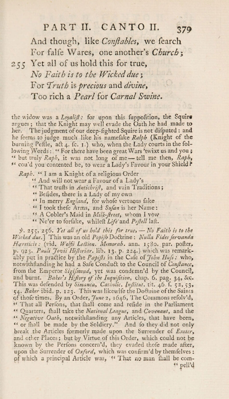 And though, like Conjlables, we fearch For falfe Wares, one another’s Churchy 255 Yet all of us hold this for true. No Faith is to the Wicked due; For Fruth is precious and divine, Too rich a Pearl for Carnal Swine• the widow was a Loyalijl: for upon this fuppofition, the Squira argues; that the Knight may well evade the Oath he had made to her. The judgment of our deep-fighted Squire is not difputed : and he feems to judge much like his namefake Ralph (Knight of the burning Peltle, aft 4. fc. 1.) who, when the Lady courts in the fol¬ lowing Words: “ For there have been great Wars ’twixt us and you ; “ but truly Raph, it was not long of me —tell me then, Raph, cou’d you contented be, to wear a Lady’s Favour in your Shield? Raph. “Iam a Knight of a religious Order “ And will not wear a Favour of a Lady’s “ That trulls in Antichrijl, and vain Traditions; “ Befides, there is a Lady of my own “In merry England, for whofe vertuous fake “ I took thefe Arms, and Sufan is her Name: “ A Cobler’s Maid in Milk-Jlreet, whom I vow “ Ne’er to forfake, whileft Life'and Pejlell lall. ji. 255;, 256. Yet all of us hold this for truef ■— No Faith is to the IVicked due.] This was an old Popijh Doftrine : Nulla Fides fervanda H'preticis: (vid. Wolfii Leftion. Memorab. ann. 1580. par. poller, p. 923. Pauli Jovii Hifloriar. lib. 13. p. 224.) which was remark¬ ably put in practice by the Papfs in the Cafe of John Hufs: who, notwithitanding he had a Safe Conduct to the Council of Conjlance, from the Emperor higifmond, yet was condemn’d by the Council, and burnt. Baker s Hijiory of the Inquijition, chap. 6. pag. 34, &c. This was defended by Simanca, Catholic. Jnfitut. tit. 46. f. 52, 33, 54. Baker ibid. p. 123. This was likewife the Doflrine of the Saints qf thofe times. By an Order, June 2, 1646, The Commons refolv’d. That all Perfons, that fhall come and refide in the Parliament “ Quarters, fhall take the National League, and Covenant, and the “ Negative Oath, notwithllanding any Articles, that have been, “ or fnall be made by the Soldiery.” And fo they did not only break the Articles formerly made upon the Surrender of Exeter, and other Places; but by Virtue of this Order, which could not be known by the Perfons concern’d, they evaded thefe made after, upon the Surrender of Oxford, which was confirm’d by themfelves : of which a principal Article was, “ That no man fhall be com- • - y »