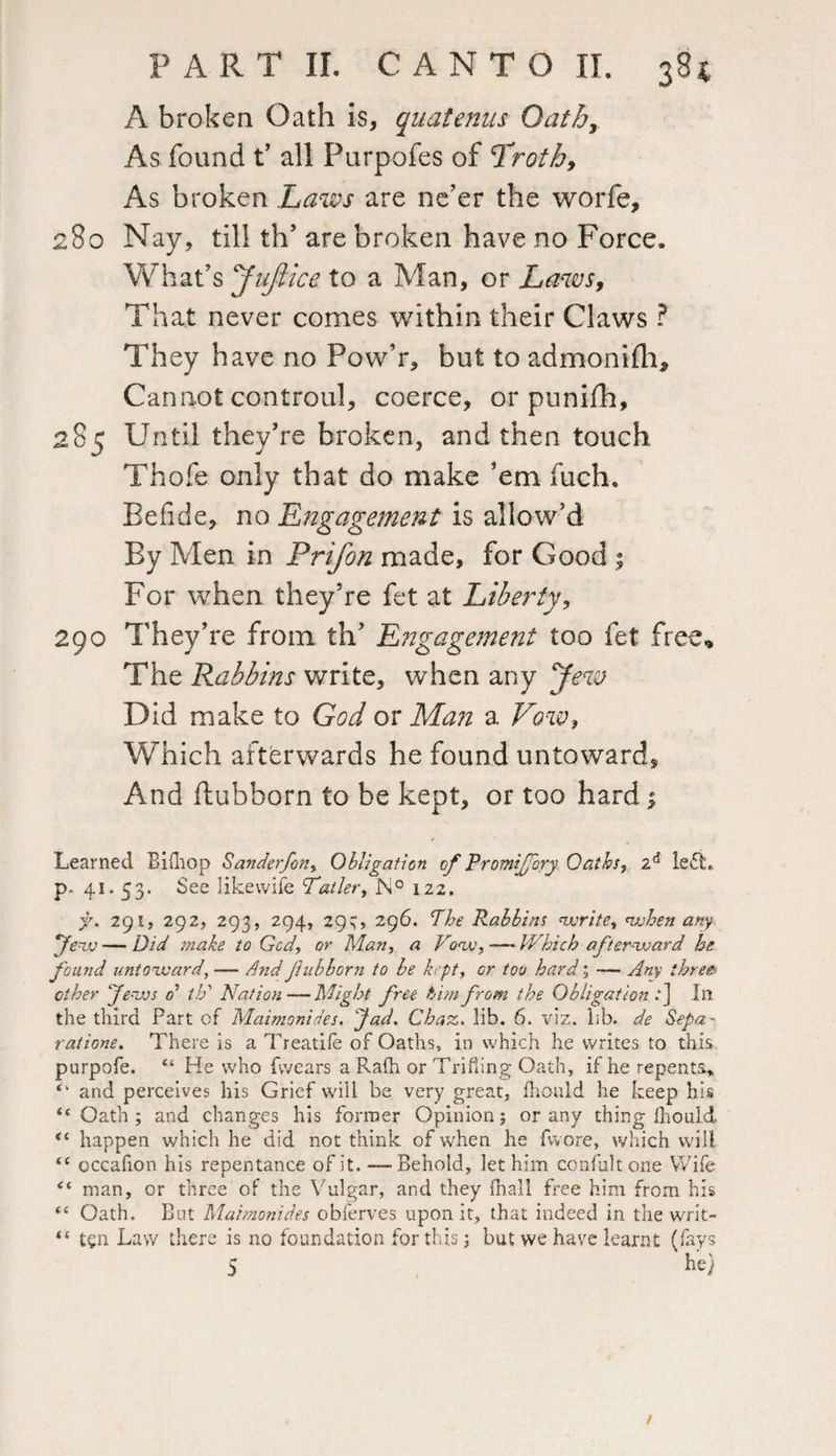 A broken Oath is, quatenns Qathy As found t’ all Purpofes of frothy As broken Laws are ne’er the worfe, 280 Nay, till th’ are broken have no Force. What’s yajiice to a Man, or Laws, That never comes within their Claws ? They have no Pow’r, but to admonilh. Cannot controul, coerce, or punifh, 285 Until they’re broken, and then touch Thofe only that do make ’em fuch. Eefide, no Engagement is allow’d By Men in Prifon made, for Good ; For when they’re fet at Liberty, 290 They’re from th’ Engagement too fet free. The Rabbins write, when any Jew Did make to God or Man a Vow, Which afterwards he found untoward. And ftubborn to be kept, or too hard $ Learned Bilhop Sanderfon, Obligation of Promijfory Oaths, 2d left, p. 41.53. See likevvife Tatler, N° 122. f. 291, 292, 293, 294, 29^:, 296. Phe Rabbins write, when any yew—Did make to Gcd, or Man, a Vow,—-Which afterward he found untoward, — AndJiubborn to be kept, cr too hard; — Any threes other Jews o’ th1 Nation—Might free him from the Obligation .*] In the third Part of Maimonides. Jad. Chaz. lib. 6. viz. bb. de Sega- ratione. There is a Treatife of Oaths, in which he writes to this purpofe. “ He who fvvears a Rafh or Trifling Oath, if he repents* “ and perceives his Grief will be very great, fliould he keep his “ Oath ; and changes his former Opinion 5 or any thing fhould “ happen which he did not think of when he fwore, which wilt “ occafion his repentance of it. —Behold, let him ccnfultone Wife “ man, or three of the Vulgar, and they (hall free him from his “ Oath. But Maitnonid.es obferves upon it, that indeed in the writ- “ t^n Law there is no foundation for this; but we have learnt (fays