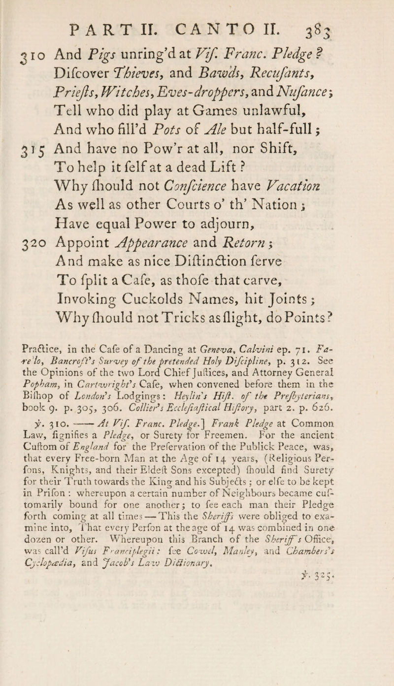 2 ro And Pigs unring’d at Vif. Franc. Pledge ? Difcover Thieves, and Bawds, Recufants, Priefls, Witches, Eves-droppers, and Nnfance; Tell who did play at Games unlawful. And who fill’d Pots of but half-full, 375 And have no Pow’r at all, nor Shift, To help it felf at a dead Lift ? Why fliould not Confcience have Vacation As well as other Courts o’ th’ Nation; Have equal Power to adjourn, 320 Appoint Appearance and Retorn; And make as nice Diftindlion ferve To fplit a Cafe, as thofe that carve. Invoking Cuckolds Names, hit Joints; Why fliould not Tricks as flight, do Points? Praflice, in the Cafe of a Dancing at Geneva, Calvins ep. 71. Fa- relo, Bancroft's Survey of the pretended Holy Dfcipline, p. 312. See the Opinions of the two Lord Chief Juftices, and Attorney General Popham, in Cartwright's Cafe, when convened before them in the Bifhop of London's Lodgings: Heylins Hif. of the Prefbyterians, book 9. p. 305, 306. Collier's Ecclefafical Hifory, part 2. p. 626. y. 310.-At Vif. Franc. Pledge.] Prank Pledge at Common Law, fignifies a Pledge, or Surety for Freemen. For the ancient Cuftom of England for the Prefervation of the Publick Peace, was, that every Free-born Man at the Age of 14 years, (Religious Per- fons, Knights, and their Elded Sons excepted) fhouid find Surety for their Truth towards the King and his Subjects; or elfe to be kept in Prifon : whereupon a certain number of Neighbours became cuf- tomarily bound for one another; to fee each man their Pledge forth coming at all times — This the Sheriffs were obliged to exa¬ mine into. That every Perfon at the age of 14 was combined in one dozen or other. Whereupon this Branch of the Sheriff s Office, was call’d Vif us F>anciplegii: fee Cozvd, Manley, and Chambers’s Cyclopaedia, and facob's Law Dictionary.