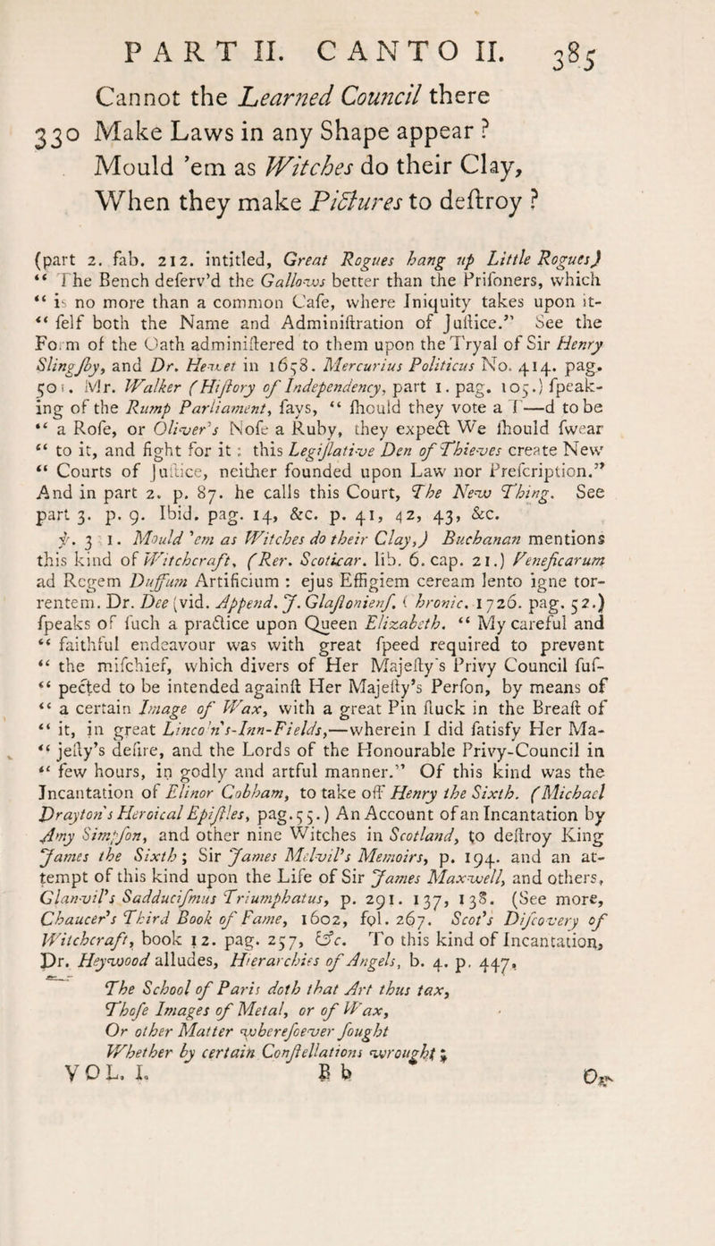 Cannot the Learned Council there 330 Make Laws in any Shape appear ? Mould ’em as Witches do their Clay, When they make Pictures to deftroy ? (part 2. fab. 212. intitled, Great Rogues hang up Little Rogues) “ I he Bench deferv’d the Gallows better than the Prifoners, which “ is no more than a common Cafe, where Iniquity takes upon it- ti felf both the Name and Adminiftration of JuftNe.” See the Form of the Oath adminiftered to them upon theTryal of Sir Henry SlingJby, and Dr, Hentet in 1658. Mercurius Politicus No. 414. pag. 50 i. Mr. Walker (Ht/lory of Independency, part 1. pag. 105.} fpeak- ing of the Rump Parliament, fays, “ fhouid they vote a I —d to be “ a Rofe, or Oliver's Nofe a Ruby, they expedt We fhouid (wear e< to it, and fight for it: this Legijlati-ve Den of Thie-ves create New “ Courts of juftice, neither founded upon Law nor Prefcription.” And in part 2. p. 87. he calls this Court, The New Thing. See part 3. p. 9. Ibid. pag. 14, &c. p. 41, 42, 43, &c. y. 3 1. Mould 'em as Witches do their Clay,) Buchanan mentions this kind of Witchcraft, (Rer, Scoticar. lib. 6. cap. 21.) Feneficarum ad Rcgern Duff urn Artificium : ejus Effigiem ceream lento igne tor- rentem. Dr. Dee (vid. Append. J. Glaflonienf i hronic. 1 726. pag. 32.) fpeaks of fuch a practice upon Queen Elizabeth. “ My careful and “ faithful endeavour was with great fpeed required to prevent “ the mifchief, which divers of Her Majefty's Privy Council fuf- pected to be intended againft Her Majefty’s Perfon, by means of <c a certain Image of Wax, with a great Pin ftuck in the Breaft of “ it, in great Linco’n s-Inn-Fields>—wherein I did fatisfy Her Ma- jelly’s defire, and the Lords of the Honourable Privy-Council in “ few hours, in godly and artful manner.” Of this kind was the Incantation of Elinor Cobham, to take off Henry the Sixth. (Michael Drayton s Her deal Epiflles, p^g ♦ S S •) An Account of an Incantation by Amy Simpfon, and other nine Witches in Scotland, to deftroy King fames the Sixth; Sir fames MelviVs Memoirs^ p. 194. and an at¬ tempt of this kind upon the Life of Sir fa?nes Maxwell, and others, Glan-vil's Sadducifmus Triumphatus, p. 291. I 37, 13S. (See more, Chaucer s Third Book of Fame, 1602, fol. 267. Scot's Difco-very °f Witchcraft, book 12. pag. 257, lAc. 1 o this kind of Incantation, Dr. Heywood alludes. Hierarchies of Angels, b. 4. p, 447, The School of Paris doth that Art thus tax, Thofe Images of Metal or of Wax, Or other Matter yvbcrefoeuer fought Whether by certain Confellations wrought * VOL, I. B t>