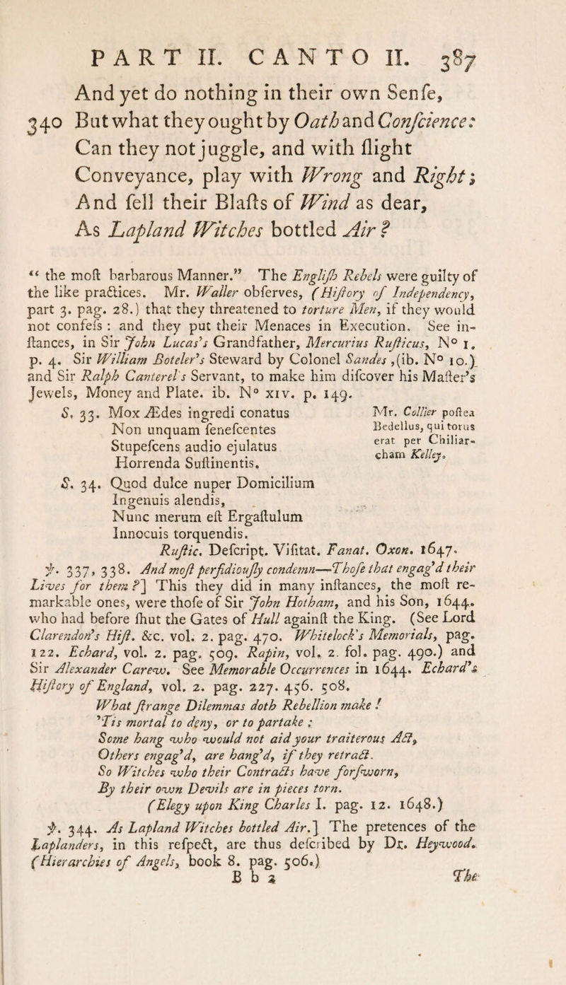 And yet do nothing in their own Senfe, 340 But what they ought by Oathan&Confcience: Can they not juggle, and with flight Conveyance, play with Wrong and Right; And fell their Blafls of Wind as dear. As Lapland Witches bottled Air ? “ the moft barbarous Manner.” The Englijh Rebels were guilty of the like practices. Mr. Waller obferves, (Hijiory nf Independency, part 3. pag. 28.) that they threatened to torture Men, if they would not confefs : and they put their Menaces in Execution. See in- ftances, in Sir John Lucas’s Grandfather, Mercurius Ruficus, N° i, p. 4. Sir William Boteler’s Steward by Colonel Sanaes ,(ib. N° 10.) and Sir Ralph Canterel's Servant, to make him difeover his Mailer’s Jewels, Money and Plate, ib. N° xiv. p. 149. S. 33. Mox ^Edes ingredi conatus Non unquam fenefeentes Stupefcens audio ejulatus Horrenda Suftinentis, Mr. Collier poftea Bedellus, qui torus erat per Cbiliar- charn Kelley, S. 34. Quod dulce nuper Domicilium Ingenuis alendis. Nunc merurn eft Ergaftulum Innocuis torquendis. Rufiic, Defcript. Vi ft tat. Fanat. Oxon. 1647. 337, 338. And moft perfdioufy condemn—Thofe that engag’d their Lives for them r1] This they did in many inftances, the moft re¬ markable ones, were thofe of Sir John Hotham, and his Son, 1644. who had before fhut the Gates of Hull againft the King. (See Lord Clarendon’s Hijl. &c. vol. 2. pag. 470. Whitelock's Memorials, pag. 122. Echard, vol. 2. pag. 509. Rapin, vol. 2. fol. pag. 490.) and Sir Alexander Carew. See Memorable Occurrences in 1644. Echard’s, Hijiory of England, vol. 2. pag. 227. 436. 508. What fir ange Dilemmas doth Rebellion make ! ’Tis mortal to deny, or to partake : Sosne hang who would not aid your traiterous Adi, Others engag’d, are bang’d, if they retradi. So Witches who their Contrails have forfworn. By their own Devils are in pieces torn. (Elegy upon King Charles I. pag. 12. 1648.) 344. As Lapland Witches bottled Air.\ The pretences of the Laplanders, in this refpefl, are thus deferibed by Dr. Heywood. (Hierarchies of Angels, book 8. pag. 506.) B b 2 Jhe