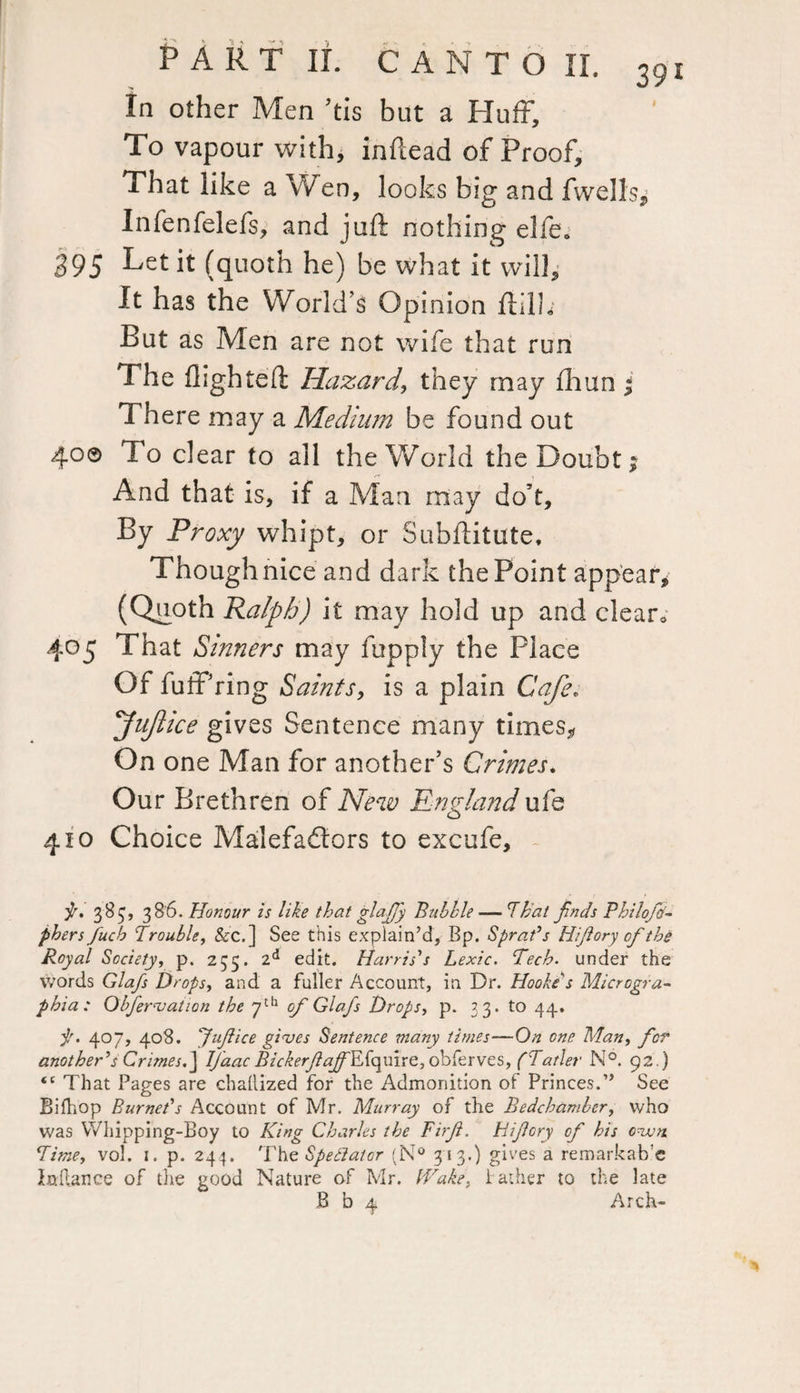 In other Men ’tis but a Huff, To vapour with, inftead of Proof, That like a Wen, looks big and fwells, Infenfelefs, and juft nothing elfe. 395 Let it (quoth he) be what it will. It has the World’s Opinion ftilh But as Men are not wife that run The flighted: Hazard, they may fhun ; There may a Medium be found out 40© To clear to all the World the Doubt; And that is, if a Man may do’t. By Proxy whipt, or Subftitute, Though nice and dark the Point appear, (Quoth Ralph) it may hold up and clear0 405 That Sinners may fupply the Place Of luff’ring Saints, is a plain Cafe. fuftice gives Sentence many times. On one Man for another’s Crimes. Our Brethren of New England ufe 410 Choice Malefactors to excufe. p. 383, 386. Honour is like that glaffy Bubble — 'That finds Philofti- phers fuch Trouble, &c.] See this explain’d. Bp. Sprat’s Hifory of the Royal Society, p. 235. 2d edit. Harris’s Lexic. Tech, under the words Glafs Drops, and a fuller Account, in Dr. Hooke s Microgra- jt)hia: Obfervation the 7th of Glafs Drops, p. 33. to 44. p. 407, 408. yuf ice gives Sentence many times—On one Man, for another’s Crimes.] IJaacBickerfaffkL{qxn.re,ohitvv£Sy(Tatler N°. 92.) <c That Pages are chailized for the Admonition of Princes.” See BifliOp Burnet’s Account of Mr. Murray of the Bedchamber, who was Whipping-Boy to King Charles the Firf. Hifory of his cvm Timey vol. 1. p. 244. The Spectator (N° 313.) gives a remarkab’e laftance of the good Nature of Mr. Wake. father to the late B b 4 Arch- *1