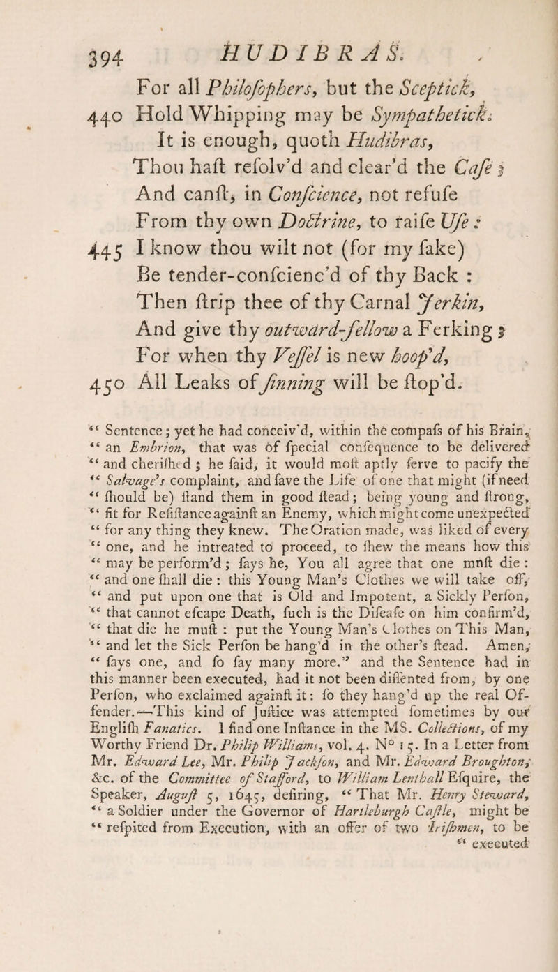 For all Philofophers, but the Seep tick, 440 Hold Whipping may be Sympathetic!?.L It is enough, quoth Hudibras, Thou haft refolv’d and clear’d the Cafe > And canftj in Confcicnce, not refufe From thy own Dodlrine, to raife [//£ 445 I know thou wilt not (for my fake) Be tender-confciencd of thy Back : Then ftrip thee of thy Carnal pferkin, And give thy outward-fellow a Ferking 2 For when thy Vejfel is new hoop'd, 450 All Leaks of Jinning will be ftop’d. “ Sentence; yet he had conceiv'd, within the cofnpafs of his Brain* £< an Embrion, that was of fpecial confequence to be delivered “ and cherifhed ; he faid, it would mod aptly ferve to pacify the <e Salvage’s complaint, andfavethe Life of one that might (if need “ fhould be) Hand them in good dead; being young and drong, “ fit for Refinance againft an Enemy, which might come unexpected “ for any thing they knew. The Oration made, was liked of every <£ one, and he intreated to proceed, to fhew the means how this “ may be perform’d ; fays he, You all agree that one mnd die : “ and one fhall die : this Young Man’s Clothes we will take off, “ and put upon one that is Old and Impotent, a Sickly Perfon, “ that cannot efcape Death, fuch is the Difeafe on him confirm’d, “ that die he mud : put the Young Man’s Clothes on This Man, and let the Sick Perfon be hang’d in the other’s dead. Amen, “ fays one, and fo fay many more.” and the Sentence had in this manner been executed, had it not been didented from, by one Perfon, who exclaimed againd it: fo they hang’d up the real Of¬ fender.—This kind of Judice was attempted fometimes by our Englifh Fanatics. 1 find one Indance in the MS. Collediions, of my Worthy Friend Dr. Philip William^ vol. 4. N° j 5. In a Letter from Mr. Edward. Lee, Mr. Philip Jackfon, and Mr. Edward Broughton, &c. of the Committee of Stafford, to William Lenthall Efquire, the Speaker, Augvf 5, 1645, dedring, “ That Mr. Henry Steward, “ a Soldier under the Governor of Hartleburgh Cafle, might be “ refpited from Execution, with an offer of two Irijhmen, to be 6‘ executed