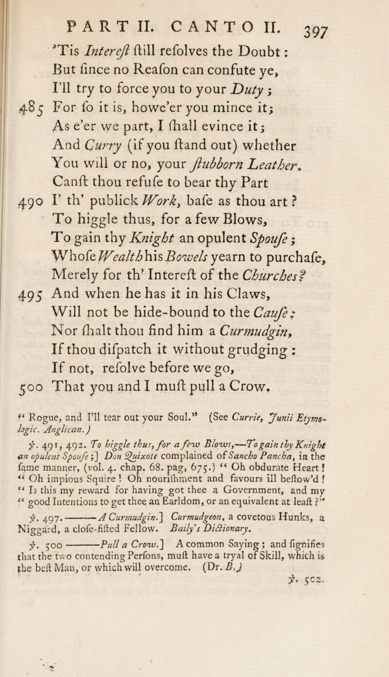 Tis Liter eft ftill refolves the Doubt; But fince no Reafon can confute ye, I ll try to force you to your Duty ; 485 For lo it is, howe’er you mince it; As e’er we part, I fhall evince it; And Curry (if you ftand out) whether You will or no, your ftubborn Leather. Canft thou refufe to bear thy Part 490 I’ th’ publick Work, bafe as thou art ? To higgle thus, for a few Blows, To gain thy Knight an opulent Spoufe; Whofe Wealth his Bowels yearn to purchafe. Merely for th’ Intereft of the Churches? 495 And when he has it in his Claws, Will not be hide-bound to the Caufe; Nor (halt thou find him a Curmudgin, If thou difpatch it without grudging : If not, refolve before we go, 500 That you and I muft pull a Crow. f* Rogue, and I’ll tear out your Soul.” (See Currie, Junii Etymo¬ logic. Anglican.) pr. 491, 492. To higgle thus, for a few Blows,—To gain thy Knight an opulent Spoufe ;] Don Quixote complained of Sancho Pancha, in the fame manner, (vol. 4. chap. 68. pag, 675.) “ Oh obdurate Heart! (i Oh impious Squire ! Oh nourilhment and favours ill bellow’d ? S( Is this my reward for having got thee a Government, and my ec good Intentions to get thee an Earldom, or an equivalent at lead: ?’* f. 497.-A Curmudgin.} Curmudgeon, a covetous Hunks, a Niggard, a clofe-fifted Fellow. Bailys Dictionary. jr. 500-Pull a Crow.} A common Saying ; and fignifies that the two contending Perfons, muft have a tryal of Skill, which is the beft Man, or which will overcome. (Dr. B,J f. 5C2.