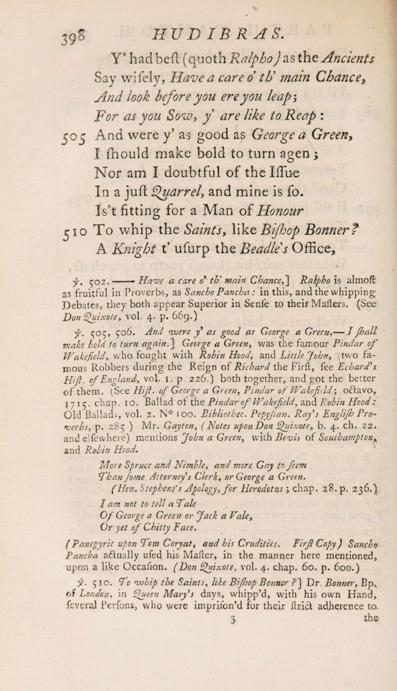 39s Y’ hadbeft (quoth Ralpho) as the Ancients Say wifely, Have a care d tti main Chance, And look before you ere you leap; For as you Sow, y are like to Reap : 505 And were y? as good as George a Green, I fliould make bold to turn agen $ Nor am I doubtful of the liTu-e In a juft Quarrel, and mine is fo. Is’t fitting for a Man of Honour ^10 To whip the Saints, like Bifhop Bonner? A Knight t’ ufurp the Beadle s Office, * f. ^02. —— Have a care o’ th' main Chance,Ralpho is almoft as fruitful in Proverbs, as Sancho Pancha; in this, and the whipping Debates, they both appear Superior in Senfe to their Matters. (See Don Quixote, vol- 4. p. 669.) y. ^03, 506. And voere y* as good as George a Green,— I Jhall make bold to turn again.~\ George a Green, was the famour Pindar of Wakefield, who fought with Robin Hood, and Little John, (two fa¬ mous Robbers during the Reign of Richard the Firtt, fee Echard’s Hi ft. of England, vol. 1. p 2 26.) both together, and got the better of them. (See Hif. of George a Green, Pindar of Wakefidd; octavo, 3715. chap. 10. Ballad ot the Pindar of Wakefeld, and Robin Hood: Old Ballads, vol. 2. N° 100. Eibliothec. Pepyjian. Raj’s Englijh Pro¬ verbs, p. 285 ) Mr. Gayton, (Notes upon Don Quixote, b. 4. ch. 22. and elfewhere) mentions John a Green, with Bevis of Southamptony and Robin Hood. More Spruce and Nimble, and more Gay to feem Than Jome Attorney s Clerk, or George a Green. (Hen. Stephens's Apology, for Herodotus , chap, 28. p. 236.), 1 am not to tell a Tale Of George a Green or Jack a Vale, Or yet of Chitty Face. {Panegyric upon Tom Coryat, and his Crudities. Firf Copy) Sancho Pancha actually ufed his Maher, in the manner here mentioned, upon a like Occafion. (Don Quixote, vol. 4. chap. 60. p. 600.) f. 510. To nxthip the Saints, like Bifhop Bonner ?] Dr. Bonner, Bp. of London, in Queen Mary’s days, whipp’d, with his own Hand, feveral Perfons, who were imprifon’d for their ttrict adherence to.