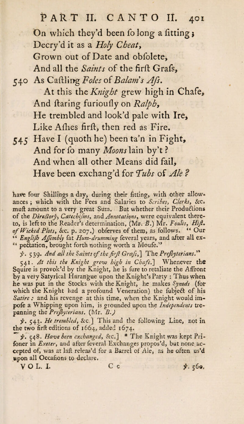 On which they’d been fo long a fitting $ Decry’d it as a Holy Cheat, Grown out of Date and obfolete^ And all the Saints of the firfl Grafs, 540 As Caftling Foies of Balanis Afs. At this the Knight grew high in Chafe* And flaring furioufly on Ralph, He trembled and look’d pale with Ire, Like Allies firfl, then red as Fire. 545 Have I (quoth he) been ta’n in Fight, And for fo many Moons lain by’t ? And when all other Means did fail* Have been exchang’d for Tubs of Ale ? have four Shillings a day, during their fitting, with other allow¬ ances ; which with the Fees and Salaries to Scribes, Clerks, &c* muft amount to a very great Sum. But whether their Produflions of the Direttory, Catecbifms, and Annotations, were equivalent there¬ to, is left to the Reader’s determination, (MtvS.) Mr. Foulis, Hift• of Wicked Plots, &c. p. 207.) obferves of them, as follows. “ Our “ Englijb AJfembly fat Hum-drumming feveral years, and after all ex- pe&ation, brought forth nothing worth a Moufe.” ■f. 5 39. And all the Saints of the frjl Grafs,~[ The Prejbyteriansf 54I. At this the Knight grew high in Chafe.] Whenever the Squire is provok’d by the Knight, he is fure to retaliate the Affront by a very Satyrical Harangue upon the Knight’s Party : Thus when he was put in the Stocks with the Knight, he makes Synods (for which the Knight had a profound Veneration) the fubjeft of his Satire : and his revenge at this time, when the Knight would im- pofe a Whipping upon him, is grounded upon the Independents tre¬ panning the Prejbyterians. (Mr. B.J f. 543. He trembled, &c ] This and the following Line, not in the two firft editions of 1664, added 1674. ■jr, 548. Have been exchanged, &c.] * The Knight was kept Pri- foner in Exeter, and after feveral Exchanges propos’d, but none ac¬ cepted of, was at laft releas’d for a Barrel of Ale, as he often us’d upon all Occafions to declare.