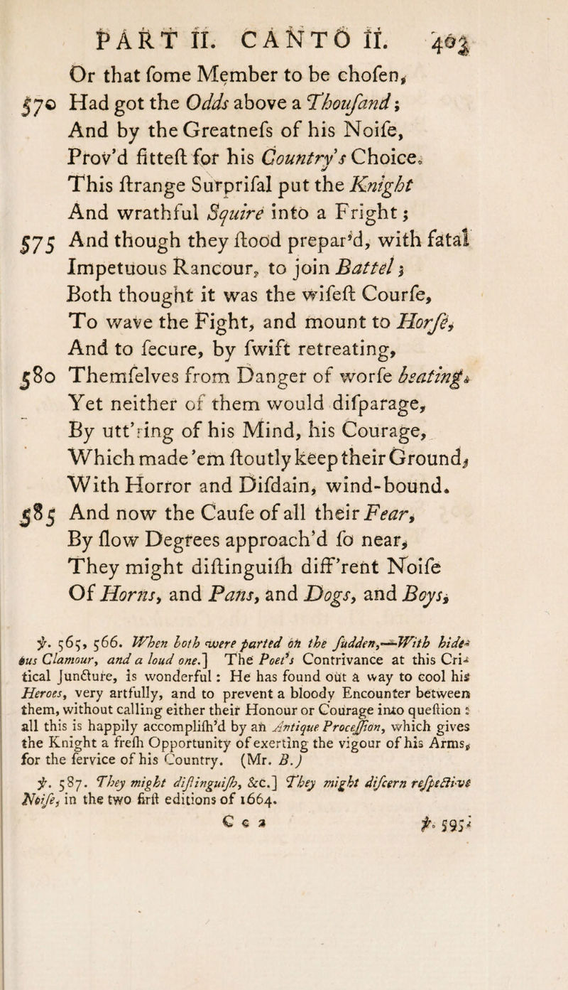 Or that fome Member to be chofen, 57© Had got the Odds above a Thoufand; And by theGreatnefs of his Noife, Prov’d fitted for his Country s Choice, 0/ This ftrange Surprifal put the Knight And wrathful Squire into a Fright; 575 And though they flood prepar’d, with fatal Impetuous Rancour, to join Battel * Both thought it was the wifeft Courfe, To wave the Fight, and mount to liorfe* And to fecure, by fwift retreating, 580 Themfelves from Danger of worfe beating* Yet neither or them would difparage. By utt’ring of his Mind, his Courage, Which made 'em ftoutly keep their Ground^ With Horror and Difdain, wind-bound* 585 And now the Caufe of all their Fear, By flow Degrees approach’d fo near* They might diftinguifh different Noife Of Horns, and Pans, and Dogs, and Boys* jr. 565, 566. When both were parted oh the fudden ^—-With hide* 6us Clamour, and a loud one.~\ The Poets Contrivance at this Cri^ tical Juncture, is wonderful: He has found out a way to cool his Heroes, very artfully, and to prevent a bloody Encounter between them, without calling either their Honour or Courage into queftion : all this is happily accomplilh’d by an Antique Procejfion, which gives the Knight a frefh Opportunity of exerting the vigour of his Arms* for the fervice of his Country. (Mr. B.) f. 587. They might dijlinguijh, &C.] They might difcern refpefti-vt Hbife, in the two firft editions of 1664. C « a f, 59;;