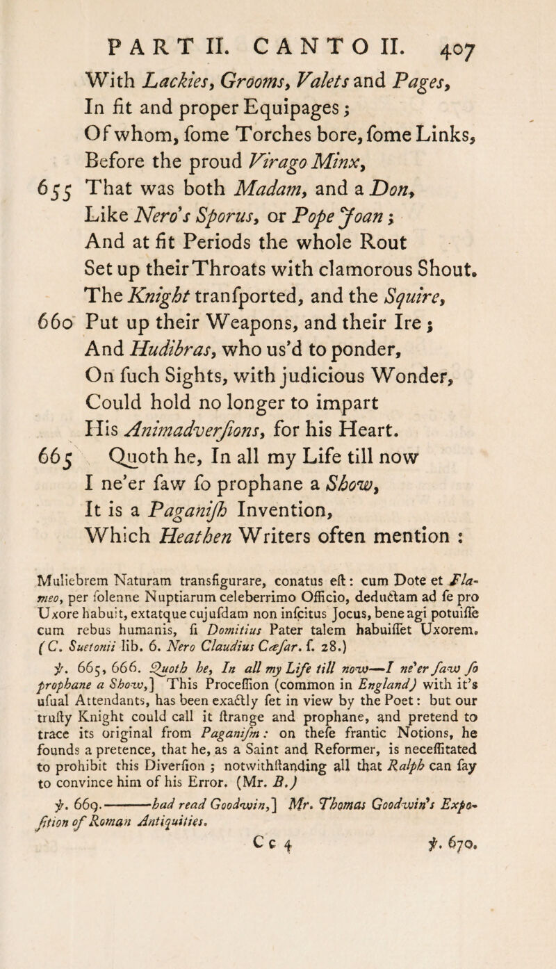 With Lackies, Grooms, Valets and Pages, In fit and proper Equipages; Of whom, fome Torches bore,fome Links, Before the proud Virago Minx, 655 That was both Mada?n, and a Don, Like Nerd's Sporus, or Pope Joan; And at fit Periods the whole Rout Set up their Throats with clamorous Shout. The Knight tranfported, and the Squire, 660 Put up their Weapons, and their Ire ; And Hudihras, who us’d to ponder. On fuch Sights, with judicious Wonder, Could hold no longer to impart His Animadverfions, for his Heart. 665 Quoth he. In all my Life till now I ne’er faw fo prophane a Show, It is a Paganijh Invention, Which Heathen Writers often mention : Muliebrem Naturam transfigurare, conatus eft: cum Dote et JFla~ meo, per folenne Nuptiarum celeberrimo Officio, dedudbam ad fe pro Uxore habuit, extatque cujufdam non infcitus Jocus, beneagi potuifle cum rebus humanis, fi Domitius Pater talem habuiflet Uxorem. (C. Suetonii lib. 6. Nero Claudius CtefarA. 28.) f. 665, 666. £>uoth be, In all my Life till now—I ne'er faw fo prophane a Show,'] This Proceffion (common in England) with it’s ufual Attendants, has been exadtly fet in view by the Poet: but our trufty Knight could call it ftrange and prophane, and pretend to trace its original from Paganifm: on thefe frantic Notions, he founds a pretence, that he, as a Saint and Reformer, is neceffitated to prohibit this Diverlion ; notwithftanding all that Ralph can fay to convince him of his Error. (Mr. B.) f. 669.—-had read Goodwin,] Mr. Thomas Goodwin's Expo- fition of Roman Antiquities.