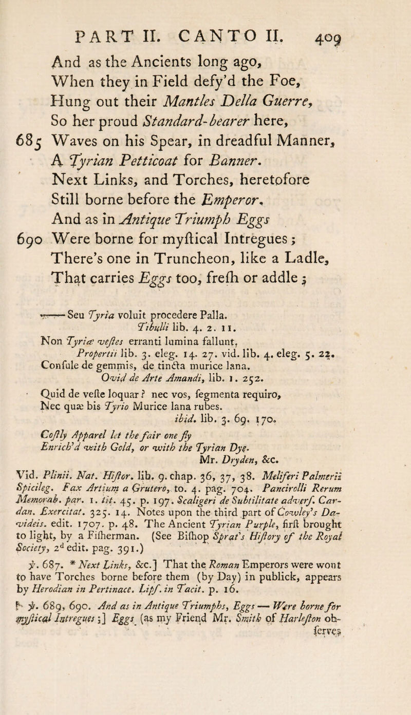 And as the Ancients long ago. When they in Field defy’d the Foe, Flung out their Mantles Della Guerre, So her proud Standard-bearer here, 685 Waves on his Spear, in dreadful Manner, A Syrian Petticoat for Banner. Next Links, and Torches, heretofore Still borne before the Emperor, And as in Antique Triumph Eggs 690 Were borne for myftical Intregues; There's one in Truncheon, like a Ladle, That carries Eggs too, frefh or addle $ v - Sea Tyria voluit procedere Palla. Tibulii lib. 4. 2. 11. Non Tyria ueftes errand lumina fallunt, Propertu lib. 3. eleg. 14. 27. vid. lib. 4, eleg. 5. 22. Confide de gemmis, de tintta murice lana. Quid de Arte Amandi, lib. 1. 252. • Quid de vefte loquar ? nec vos, fegmenta require, Nec quse bis Tyrio Murice lana rubes. ibid. lib. 3. 69. 170. Go fly Apparel let the fair one fiy Enrich'd mith Gold, or with the Tyrian Dye- Mr. Dryden, Sec. Vid. Plinii. Nat. Hijior. lib, 9. chap. 36, 37, 38. Meliferi Palmerii Spicileg. Fax Artium a Qrutero, to. 4. pag. 704. Pancirolli Rerum fdemorab. par. 1. tit. 43. p. 197. Scaligeri de Subtilitate aduerf Car¬ dan. Exercitat. 325. 14. Notes upon the third part ofConvley’s Da- <videis. edit. 1707. p. 48. The Ancient Tyrian Purpley hrft brought to light, by a Filherman. (See Bifhop Sprat's Hifiory of the Royal Society, zd edit. pag. 391.) ^.687. * Next Einks, &c.] That the Roman Emperors were wont to have Torches borne before them (by Day) in publick, appears by Herodian in Pertinace. Lipf. in Tacit. p. 16. f jt. 68 9, 690. And as in Antique Triumphs, Eggs — Were borne for myjiical Intregues 3] Eggs (as my Friend Mr. Smith of Harlefon oh- ferve?