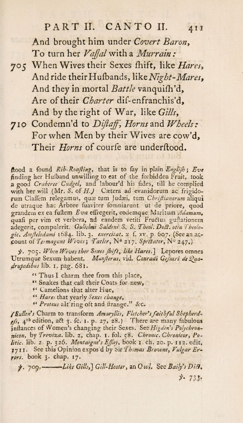 And brought him under Covert Baron, To turn her Va[Jal with a Murrain : 705 When Wives their Sexes Shift, like Hares, And ride theirHufbands, like Night-Mares, And they in mortal Battle vanquish'd. Are of their Charter dif-enfranchis’d. And by the right of War, like Gills, 710 Condemn'd to Dijiaff, Horns and Wheels: For when Men by their Wives are cow’d. Their Horns of courfe are underftood. flood a found Rib-Roafling, that is to lay in plain Englijhy Eve finding her Hufband unwilling to eat of the forbidden Fruit, took a good Crabtree Cudgel, and labour’d his fides, till he complied with her will (Mr. S. of H.J Caetera ad evanidorum ac frigido- fum Claifem relegamus, quae turn judaei, turn Chrifianorum aliqui de utraque hac Arbore fuaviter fomniarunt. ut de priore, quod grandem ex ea fuftem Eva effregerit, eodemque Maritum Adamum, quafi per vim et verbera, ad eandem vetiti Fruftus gudationem adegerit, compulerit. Gulielmi Saldeni S. S. Theol. Do£l. otia TIdeolo¬ gic* Amfelodami 1684. lib. 3. exercitat. x. f. xv. p. 607. (See an ac¬ count of Termagant Wives', Tatler, N° 217. Spectator, N° 247,) •p. 705. When Wives ther Sexes Jhift, like Hares.] l^epores omnes Utrumque Sexum habent. Munjlerus. vid. Conradi Qejheri de ^ua- firupedibus lib. 1. pag. 681. “ Thus I charm thee from this place, “ Snakes that call; their Coats for new, ** Camelions that alter Hue, Ha res that yearly Sexes change, Proteus alt’ring oft and ftrange.” Sec. /S alien's Charm to transform Amaryllis, Fletcher's faithful Shepherd- ffs, 4th edition, aft 3. fc. 1. p. 27, 28.) There are many fabulous jnilances of Women’s changing their Sexes. SeeHigdens Polychron- nicon, by Treviza. lib. 2, chap. 1. fol. 38. Chrome. Chronicor, Po¬ litic. lib. 2. p. 326. Montaigne's EJfay, book 1. ch. 20. p. 112. edit, 1711. See this Opinion expos'd by Sir Thomas Brovcne, Vulgar Er¬ rors. book 3. chap. 17. f° 7°9- ———Like Gillst] Gill-Hooter, an Qivj. See Bally's Diblf f- 7}b