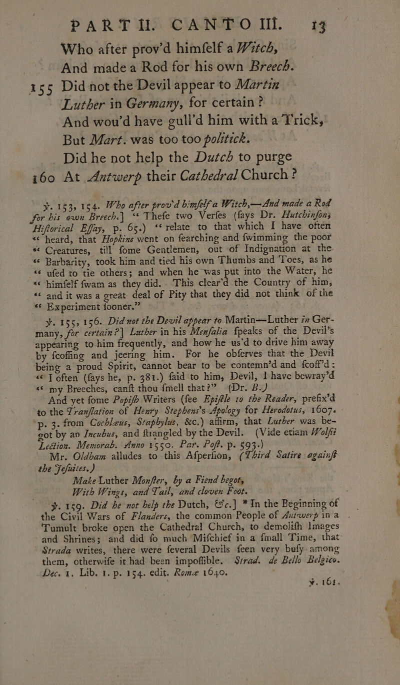 PART HUH) CANTO MN. tg Who after prov’d himfelf a Witch, And made a Rod for his own Breech. 155 Did not the Devil appear to Martin Luther in Germany, for certain? And wou’d have gull’d him with a T'rick, But Mart. was too too politick. _ Did he not help the Dutcd to purge 160 At Antwerp their Cathedral Church? y. 153, 154. Who after prov'd bimfelf a Witch,—And made a Rod for his own Breech. ‘* Thefe two Verfes (fays Dr. Hutchinfon3 Hiftorical Effay, p. 65.) ‘‘ relate to that which I have often &lt;heard, that Hopkins went on fearching and {wimming the poor *&lt; Creatures, till fome Gentlemen, out of Indignation at the ‘«¢ Barbarity, took him and tied his own Thumbs and Toes, as he &lt;¢ ufed to tie others; and when he was put into the Water, he &lt;&lt; himfelf fwam as they did. This clear’d the Country of him, &lt;&lt;‘ and it was a great deal of Pity that they did not think of the s¢ Experiment fooner.” aa y. 155, 156. Did not the Devil appear to Martin—Luther zz Ger- many, for certain? | Luther in his Menfalia {peaks of the Devil’s appearing to him frequently, and how he us'd to drive him away by fcoffing and jeering him. For he obferves that the Devil being a proud Spirit, cannot bear to be contemn’d and fcoff’d: &lt;&lt; T often ({ays he, p. 381.) faid to him, Devil, 1 have bewray’d «© my Breeches, canft thou fmell that?” (Dr. B.) And yet fome Popifh Writers (fee Epifle 10 the Reader, prefix’d to the Tranflation of Henry Stephens’s Apology for Herodotus, 1607+ p- 3- from Cochlzus, Stapbylus, 8&amp;c.) affirm, that Lurher was be- got by an Incubus, and ftrangled by the Devil. (Vide etiam Wolfii Leétion. Memorab. Anno 1550. Par. Poft. p. §93-) Mr. Oldham alludes to this Afperfion, (Lhird Satire againft the Jefuites. ) Make Luther Monfler, by a Fiend begot, With Wings, and Tail, and cloven Foot. y. 159. Did he not help the Dutch, &amp;c.] * In the Beginning of the Civil Wars of Flanders, the common People of Aufwerp ina ‘Tumult broke open the Cathedral Church, to demolith Images and Shrines; and did fo much Mifchief in a fimall Time, that: Strada writes, there were feveral Devils feen very bufy among them, otherwife ithad been impoffible. Svrad. de Bello Belgico. Dec. 1. Lib. 1. p. 154. edit. Rome 1040. d . Ww. 108.