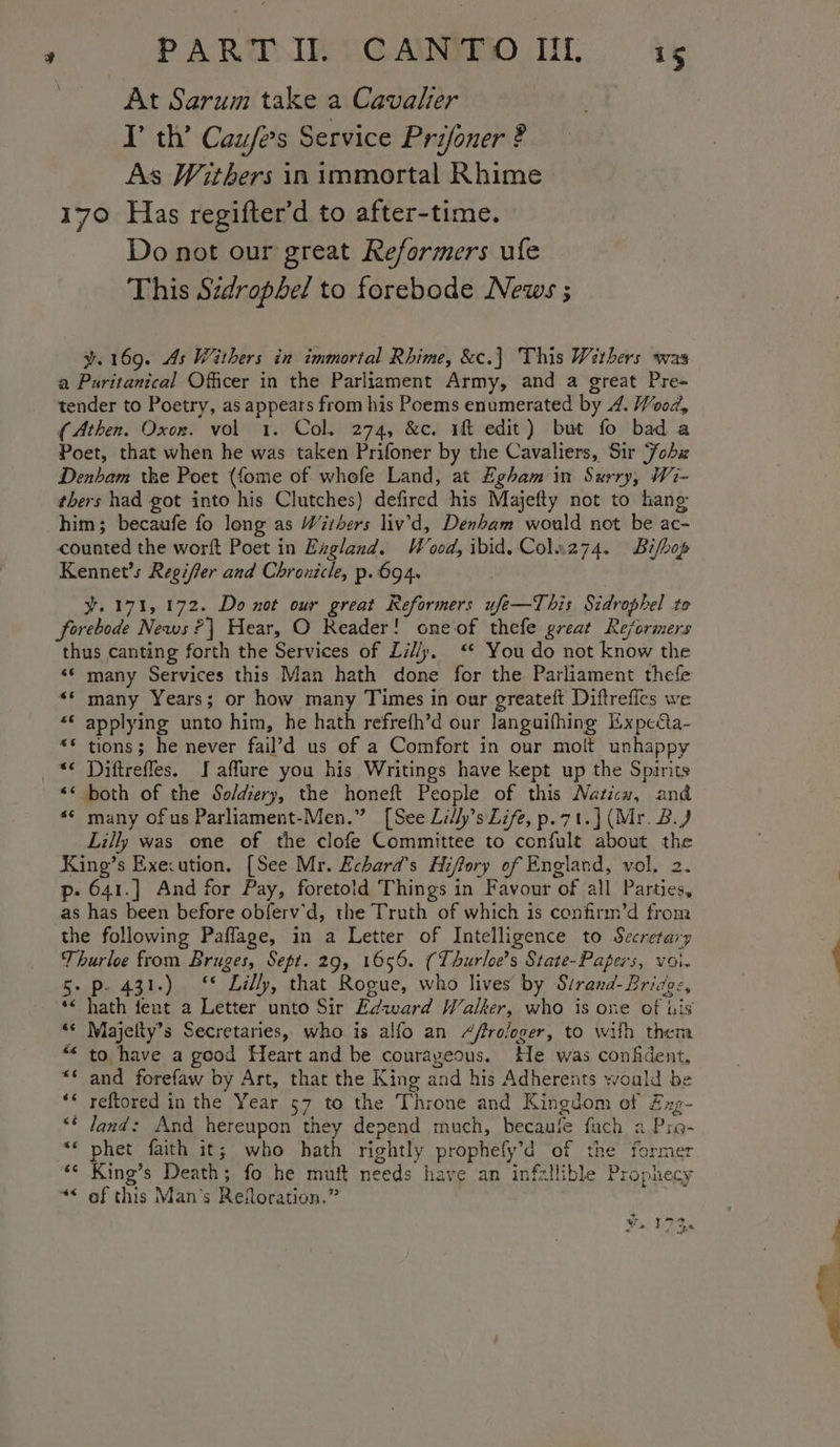 At Sarum take a Cavalier — I’ th’ Caufe’s Service Prifoner ? As Withers in immortal Rhime 170 Has regifter’d to after-time. Do not our great Reformers ufe This Sidrophel to forebode News ; y¥.169. As Withers in immortal Rhime, &amp;c.] This Withers was a Puritanical Officer in the Parliament Army, and a great Pre- tender to Poetry, as appears from his Poems enumerated by 4. Wood, (Athen. Oxon. vol 1. Col. 274, &amp;c. if edit) but fo bad a Poet, that when he was taken Prifoner by the Cavaliers, Sir ‘Fohx Denham the Poet (fome of whofe Land, at Egham in Surry, Wi- thers had got into his Clutches) defired his Majefty not to hang him; becaufe fo leng as Withers liv’'d, Denham would not be ac- counted the worft Poet in Exgland. Wood, ibid. Colaz74. Bifbop Kennet’s Regiffer and Chronicle, p. 694. y.171, 172. Do not our great Reformers ufe—This Sidrophel to forebode News ?] Hear, O Reader! cneof thefe great Reformers thus canting forth the Services of Lil/p. ‘* You do not know the &lt;¢ many Services this Man hath done for the Parliament thefe ** many Years; or how many Times in our greateft Diftreffes we « applying unto him, he hath refreth’d our languifhing Expedcta- «© tions; he never fail’d us of a Comfort in our molt unhappy “¢ Diftrefles. J affure you his Writings have kept up the Spirits “* both of the So/diery, the honeft People of this Naticn, and ** many ofus Parliament-Men.” [See Lilly’s Life, p.7t.] (Mr. 2.) Lilly was one of the clofe Committee to confult about the King’s Exe:ution. [See Mr. Echard’s Hiftory of England, vol. 2. p- 641.] And for Pay, foretoid Things in Favour of all Parties, as has been before obferv'd, the Truth of which is confirm’d from the following Paflage, in a Letter of Intelligence to Secretary Thurloe from Bruges, Sept. 29, 1656. (Thurloe’s State-Papers, voi. 5. p-. 431.) §* Lilly, that Rogue, who lives by Sirand- Bridge, *&lt; hath feat a Letter unto Sir Edward Walker, who is one of his ** Majelty’s Secretaries, who is alfo an A/frologer, to wilh then to have a good Heart and be courayeous. He was confident, ** and forefaw by Art, that the King and his Adherents would be reftored in the Year 57 to the Throne and Kingdom ef Zxg- land: And hereupon they denend much, becaufe fuch a Pio- phet faith it; who hath rightly prophefy’d of the former King’s Death; fo he muft needs have an infallible Prophecy *&lt; of this Man's Reitoration.” 5 w, 172 Ped tes hy