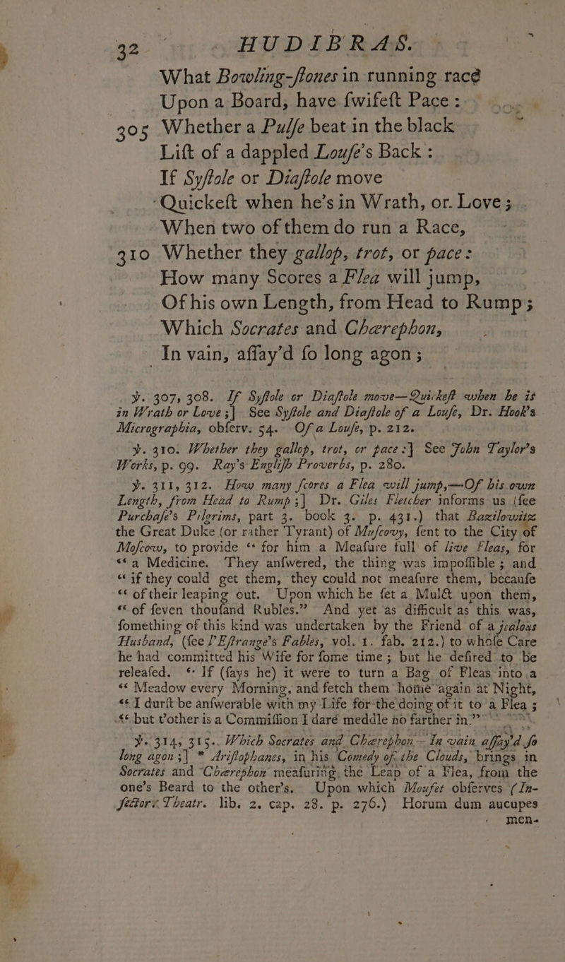 a2 iy ep PU DIB RAGS eG What Bowling-/fones in running racé Upon a Board, have fwifeft Pace : sacha 305 Whether a Pud/e beat in the black ’ Lift of a dappled Lou/e’s Back : If Sy/tole or Diaftole move ‘Quickeft when he’s in Wrath, or. Love ;. . When two of them do run a Race, 310 Whether they gallop, trot, or pace: How many Scores a F/ea will jump, | Of his own Length, from Head to Rump; Which Socrates and Cherephon, In vain, affay’d fo long agon ; vy. 307, 308. If Syftole or Diaftole move—Quickef? when he is in Wrath or Love ;| See Syftole and Diaftole of a Loufe, Dr. Hook’s Micrograpbia, obferv. 54. Of a Loufe, p. 212. y. 310. Whether they gallop, trot, or pace:| See Fobnu Taylor’s Works, p.. 99. Ray's Englijh Proverbs, p. 280. Y. 311, 312. How many foores a Flea will jump,—Of his own Length, from Head to Rump;| Dr. Giles Fletcher informs us (fee Purchafe’s Pilgrims, part 3. book 3. p. 431.) that Baxilowitz the Great Duke (or rather Tyrant) of Mu/covy, fent to the City of Mofcow, to provide ‘* for him a Meafure full of Liwe Fleas, for “*a Medicine. They anfwered, the thing was impoflible ; and “if they could get them, they could not meafure them, becaufe ‘‘ of their leaping out. Upon which he feta Mul@&amp; upon them, “© of feven thoufand Rubles.” And yet as difficult as this was, fomething of this kind was undertaken by the Friend of a jealoas Husband, (fee PEjirange’s Fables, vol. 1. fab, 212.) to whofe Care he had committed his Wife for fome time; but he defired’ to be releafed. ‘: If (fays he) it were to turn a Bag of Fleas into.a &lt;« Meadow every Morning, and fetch them hohe again at Night, «¢ I durit be anfwerable with my Life forthe doing of it to a Flea ; $6. but vother isa Commiffion I daré meddle no farther in” ¥. 314, 315. Which Socrates and Cherephon— In vain affay’d fo long agon;| * Ariflophanes, in his Comedy of. the Clouds, brings in Socrates and “Cherephon meafuring. the Leap of a Flea, from the one’s Beard to the other’s. Upon which Moufer obferves (In- Jettors. Theatr. lib. 2. cap. 28. p. 276.) Horum dum aucupes men-