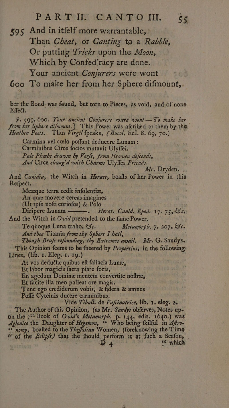 595 And in itfelf more warrantable, ° Than Cheat, or Canting to a Rabble, Or putting Tricks upon the Moon, Which by Confed’racy are done. Your ancient Conjurers were wont . 600 To make her from her Sphere difmount, ber the Bond. was found, but torn to Pieces, as void, and of none Effect. ¥. 599, 600. Your ancient Conjurers were wont—To make her Srom her Sphere difmount.| ‘This Power was afcribed to them by the Heathen Poets.. Thus Virgil fpeaks, (Bucol, Ecl. 8. 69, 70.) Carmina vel ccelo poffunt deducere Lunam : Carminibus Circe focios mutavit Ulyffei. Pale Phabe drawn by Verfe, from Heaven defcends, And Circe chang’d with Charms Ulyfles Friends. : Mr. Dryden. . And Canidia, the Witch in Horace, boaits of her. Power in. this Refpect. Mezque terra cedit infolentiz, An que movere cereas imagines _ (Ut ipfe nofti curiofus) &amp; Polo | | 7 Diripere Lunam Horat. Canid. Epod. 17.75, Ses And the Witch in Ow/d pretended to the fame Power. | Te quoque Luna traho, €%e. Metamorph. 7. 207, Se. | And thee Titania from thy Sphere I hail, Though Brafs refounding, thy Extremes avail. Mr. G. Sandys. This Opinion feems to be fneered by Propertius, in the following: Lines, (lib. 1. Eleg.-1. 19.) At vos deduétz quibus eft fallacia Lune, ‘Et labor magicis faera-piare focis, = En agedum Dominz mentem convertite noftrz, Et facite illa meo palleat ore magis. ‘Tunc ego crediderum vobis, &amp; fidera &amp; amnes Poffe Cyteinis ducere carminibus. | Vide Tibull. de Fafcinatrice, lib. 1. eleg. 2. The Author of this Opinion, (as Mr. Sandys obferves, Notes up- on the 78 Book of Owid’s Metamorph. p. 144. edit. 1640.) was Aglonice the Daughter of Hegemon, ‘* Who being kkilfal in 4/ro- §* nomy, boafted to the Thefalian Women, (foreknowing the ‘Time €° of the Eclip/e) that the thould perform it at fuch a Seafon, | | De © which
