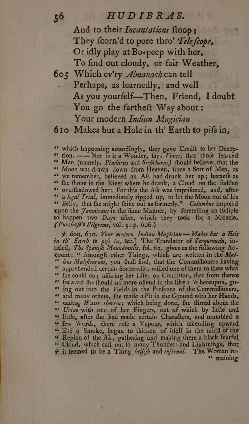 And-to their Incantations ftoop ; +69 They fcorn’d to pore thro’ Tele /cope, Or idly play at Bospeep with her, To find out cloudy, or fair Weather, 605 Which ev’ry A/manack can tell | - Perhaps, as learnedly, and well | As you yourfelf—Then, Friend, I doubt You go the fartheft Way about: , Your modern Indian Magician 610. Makes but a Hole in th’ Earth to pifs in, ** which happening accordingly, they gave Credit to her Decep-~ “© tion. Nor is ita Wonder, fays Vives, that thofe learned ** Men (namely, Pindarus and Stefichorus ). fhould believe, that the “¢ Moon was drawn down -from Heaven, fince a Sort of Men, as ** we remember, believed an Afs had drunk her up; becaufe as «© fhe fhone in the River where he drank, a Cloud on the fudden ** overfhadowed her: For this\the Afs was imprifoned, and, after “* a legal Trial, immediately ripped. up, to let the Moon out of his ‘* Belly, that fhe might fhine out as formerly.” Columbus umpofed upon the Famaicans in the fame Manner, by foretelling an Eclipfe to happen two Days after, which they took for a Miracle. (Purchafe’s Pilgrims, vol. 5. p. 606.) | | y. 609, 610. Your modern Indian Magician — Makes but a Hole in th’ Earth to pifs in, &amp;c.| The Tranflator of Torguemeda, in- titled, The Spanifh Maundeville, fol, 62. gives us the following Ac- count: “ Amongft other Things, which are written in the Mal “© Jeus Maleficarum, you fhall find, that the Commiffioners having ‘* apprehended certain Sorcereffes, willed one of them to fhew what “* fhe could do; affuring her Life, on Condition, that from thence «© forward fhe fhould no more offend in the like : Whereupon, go- ‘* ing out into the Fields in the Prefence of the Commiffioners, ‘¢ and many others, fhe made aPit in the Ground with her Hands, | “* making Water therein; which being done, fhe ftirred about the «¢ Urine with one.of her Fingers, out of which by little and ‘¢ little, after fhe had made certain Charaéters, and mumbled. a «¢ few Words, there rofe a Vapour, which afcending upward «¢ Jike a Smoke, began to thicken of itfelf in the midft of the’ * Region of the Air, gathering and making there a black fearful *¢ Cloud, which caft, out fo many Thunders and Lightnings, that ¥ it feemed to be a Thing elf and infernal. ‘The Woman re- , . «© maining