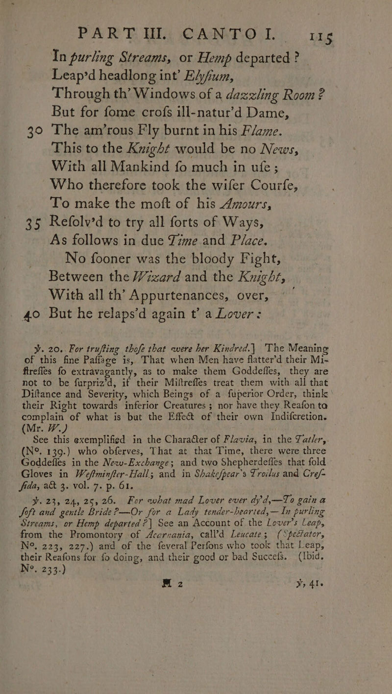 PART Wt CAMPO: ris In purling Streams, or Hemp departed? — Leap’d headlong int’ EA/um, Through th’ Windows of a dazzling Room ? But for fome crofs ill-natur’d Dame, 30 The am’rous Fly burnt in his Flame. This to the Kuzght would be no News, With all Mankind fo much in ufe; Who therefore took the wifer Courfe, To make the moft of his Amours, 35 Refolv’d to try all forts of Ways, As follows in due Zizme and P/ace. No fooner was the bloody Fight, Between the /izard and the Knight, With all th’ Appurtenances, over, 40 But he relaps’d again t’ a Lover: ¥. 20.. For trufting thofe that were her Kindred.| 'The Meaning of this fine Paffage is, That when Men have flatter’d their Mi- - fireffes fo extravagantly, as to make them Goddefles, they are not to be furpriz’d, if their Miftreffes treat them with all that Diftance and Severity, which Beings of a fuperior Order, think | their Right towards inferior Creatures ; nor have they Reafon ta complain of what is but the Effect of their own Indifcretion. (Mr. W.) See this exemplified in the Character of F/avia, in the Tatler, (N°. 139.) who obferves, That at that Time, there were three Goddefles in the New-Exchange; and two Shepherdefles that fold Gloves in Weftminffer-Hall; and in Shakefpear’s Troilus and Cre/- fida, a&amp; 3. vol. 7. p. 61. ¥. 23, 24, 25,26. For what mad Lover ever dy’d,—To gain a Soft and gentle Bride ?—Or for a Lady tender-hearted,— In purling Streams, or Hemp departed ?| See an Account of the Lover's Leap, from the Promontory of Acarnania, call’d Leucate; (“peciator, N°. 223, 227.) and of the feveral Perfons who took that Leap, their Reafons for fo doing, and their good or bad Succes. (Ibid. N°. 233.)