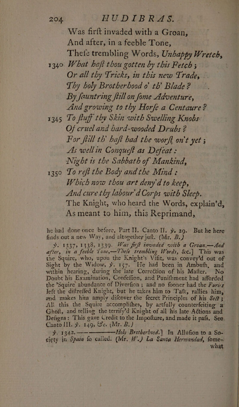 Was firft invaded with a Groan, And after, ina feeble Tone, | Thefe trembling Words, Unhappy Wretch, 1340 What hoft thou gotten by this Fetch ; Or all thy Tricks, in this new Trade, Thy holy Brotherhood 0 th’ Blade ? By fauntring fill on fome Adventure, And growing to thy Horfe.a Centaure ? 1345 To fluff thy Skin with Swelling Knobs: Of cruel and hard-wooded Drubs ? For fill th’ haft had the worft on't yet ; As wellin Congqueft as Defeat : Night ts the Sabbath of Mankind, 1350 To reft the Body andthe Mind: Which now thou art deny'd to keep, And cure thy labour'd Corps with Sleep. The Knight, who heard the Words, explain’d, As meant to him, this Reprimand, he had done once before, Part If. Canto Il. y. 29. But he here’ finds out a new Way, and altogether juft. (Mr. Bo) y. 1237, 1338, 1339. Was frft invaded with a Groan.—And after, in a feeble Lone,—Thefe trembling Words, &amp;c.] This was the Squire, who, upon the Knight's Vifit, was convey’d out of Sight by the Widow, ¥. 157. He had been in Ambufh, and within hearing, during the late Correction of his Mafter. No Doubt his Examination, Confeffion, and Punifhment had afforded the ’Squire abundance of Diverfion ; and no fooner had the Furirg left the diitrefled Knight, but he takes him to Tafk, rallies him, and makes him amply difcover the fecret Principles of his Se ; All this the Squire accomplithes, by artfully counterfeiting a Ghoft, and telling the terrify’d Knight of all his late A@tions and Defigns: This gave Credit tothe Impofture, and made it pafs. See. Canto lf. y. 149, &amp;c. (Mr. BL) ¥. 1342,.-——-—————Holy Brotherboed.| In Allufion to a So- ciety in Spain fo called. (Mr. W.) La Sania Hermandad, os : what