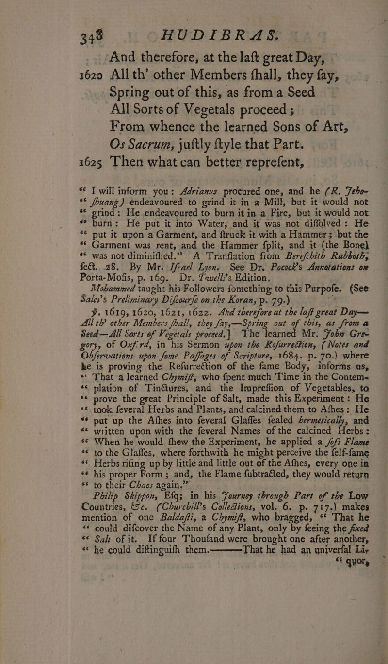 And therefore, at the laft great Day, 16z0 Allth’ other Members hall, they fay, Spring out of this, as froma Seed All Sorts of Vegetals proceed ; | From whence the learned Sons of Art, Os Sacrum, jultly ftyle that Part. 1625 Then what can better reprefent, «© Twill inform you: Adrianus procured one, and he (R. Feho- «© /buang) endeavoured to grind it m a Mill, but it would not «© grind: He endeavoured to burn it in a Fire, but it would not «* burn: He put it into Water, and i¢ was not diffolved: He ** put it upon a Garment, and ftruck it with a Hammer; but the ** Garment was rent, and the Hammer fplit, and it (the Bone} «* was not diminifhed.” A Tranflation from Berefchith Rabboth, fe&amp;. 28. By Mr. If-ael Lyon. See Dr. Poeock’s Annatations on Porta-Mofis, p. 169. Dr. Twells*s Edition. | Moabammed taught his Followers fomething to this Purpofe. (See Sales’s Preliminary Difcourfe onthe Koran, p. 79.) f° y. 1619, 1620, 1621, 1622. Ard therefore at the laft great Day— Ail th? other Members fhall, they fay,—-Spring out of this, as froma Seed—All Sorts of Vegetals proceed.} The learned Mr. Fobx Gree gory, of Oxfrd, in his Sermon upon the Refurrection, (Notes and Obfervations upon feme Paffages of Scripture, 1684. p. 70.) where he is proving the Refurrection of the fame Body, informs us, «* That a learned Chymiff, who {pent much Time in the Contem- «&lt; plation of TinGures, and the Impreflion of Vegetables, ta ** prove the great Principle of Salt, made this Experiment : He «* took feveral Herbs and Plants, and calcined them to Afhes: He *¢ put up the Afhes into feveral Glaffes fealed hermetically, and «« written upon with the feveral Names of the calcined Herbs: *¢ When he would fhew the Experiment, he applied a /oft Flame *€ to the Glaffes, where forthwith he might perceive the felf-fame ** Herbs rifing up by little and little out of the Afhes, every one in *¢ his proper Form ; and, the Flame fubtracted, they would return ¢ to their Chaos again.” Philip Skippan, Efq; in his Yaurney through Part of the Low Countries, &amp;c. (Churchill’s Collections, vol. 6. p. 717.) makes mention of one Baldaffi, a Chymiff, who bragged, ‘* That he &lt;¢ could difcover the Name of any Plant, only by feeing the fixed “© Salt of it. If four Thoufand were brought one after another, «‘ he could diftinguifh them. That he had an univerfal Li,