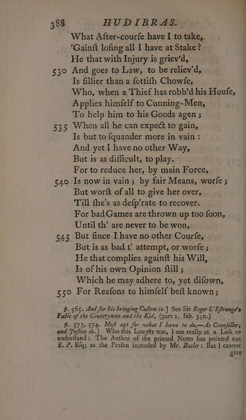 What After-courfe have I to take, ’Gainft lofing all I have at Stake? 537 535 540 545 55° And goes to Law, to be reliev’d, Is fillier than a fottifh Chowfe, Who, when a Thief has robb’d his Houfe, Applies himfelf to Cunning-Men, To help him to his Goods agen ; When all he can expect to gain, Is but to fquander more in vain : And yet I have no other Way, But is as difficult, to play. For to reduce her, by main Force, But worft of all to give her over, Till the’s as defp’rate to recover. For bad Games are thrown up too foon, Until th’ are never to be won, But fince I have no other Courfe, - But is as bad t’ attempt, or worfe ; He that complies againft his Will, Is of his own Opinion ftill ; | Which he may adhere to, yet difown, For Reafons to himfelf beft known; give