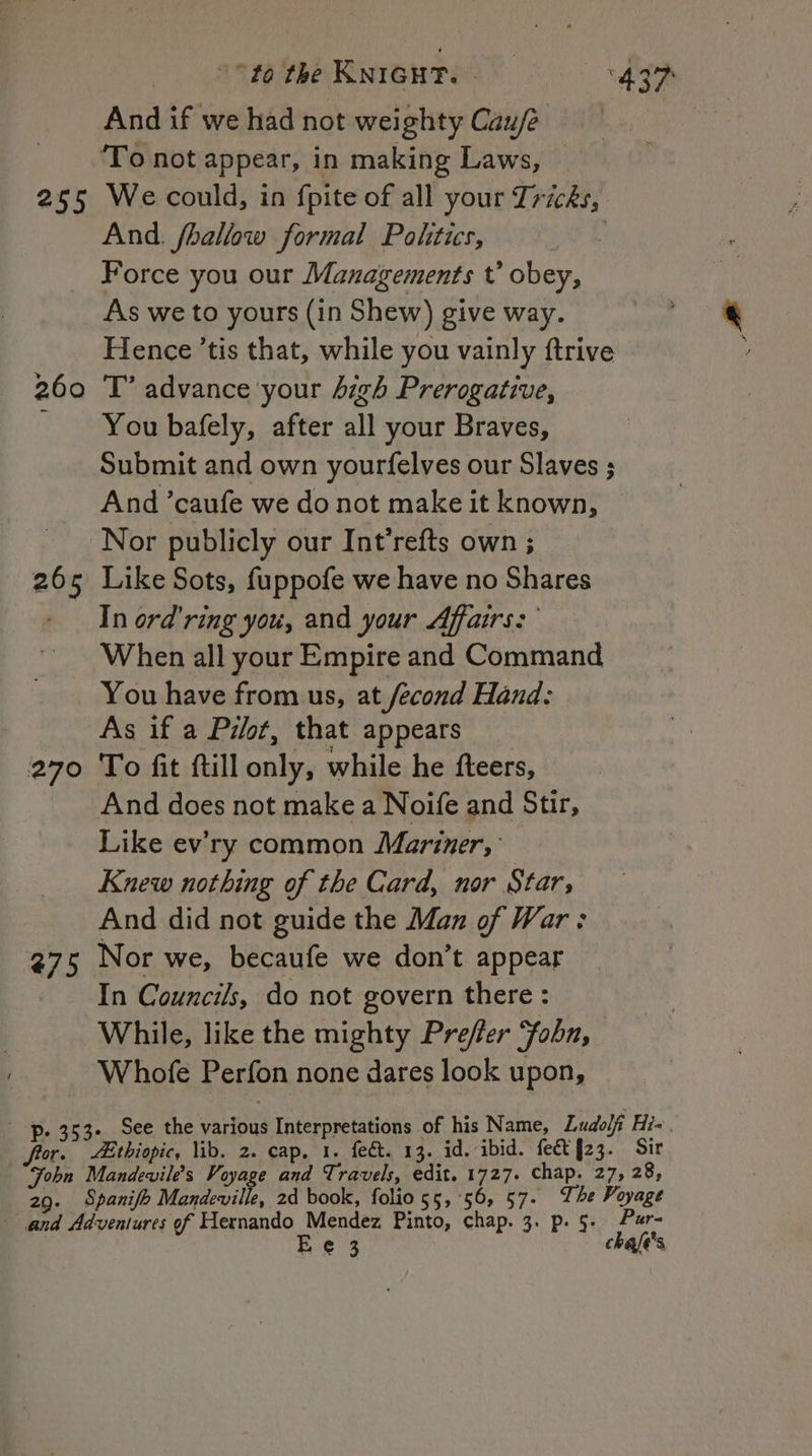 255 270 #75 to the KNIGHT. ‘497 And if we had not weighty Cau/é , ‘To not appear, in making Laws, — We could, in fpite of all your Tricks, And. fhallow formal Poktics, ? Force you our Managements t’ obey, As we to yours (in Shew) give way. Hence ’tis that, while you vainly ftrive T’ advance ‘your digh Prerogative, You bafely, after all your Braves, Submit and own yourfelves our Slaves ; And ’caufe we do not make it known, Nor publicly our Int’refts own ; Like Sots, fuppofe we have no Shares In ord’ring you, and your Affairs: When all your Empire and Command You have from us, at fecond Hand: As if a Pilot, that appears To fit ftill only, while he fteers, And does not make a Noife and Stir, Like ev’ry common Mariner, Knew nothing of the Card, nor Star, And did not guide the Man of War: Nor we, becaufe we don’t appear In Councils, do not govern there : While, like the mighty Prefer Yobn, Whofe Perfon none dares look upon, Fobn 29 ° Mandevile’s Voyage and Travels, edit. 1727. chap. 27, 28, Spanifh Mandeville, 2d book, folio 55,56, 57. The Voyage Ee 3 chafé's