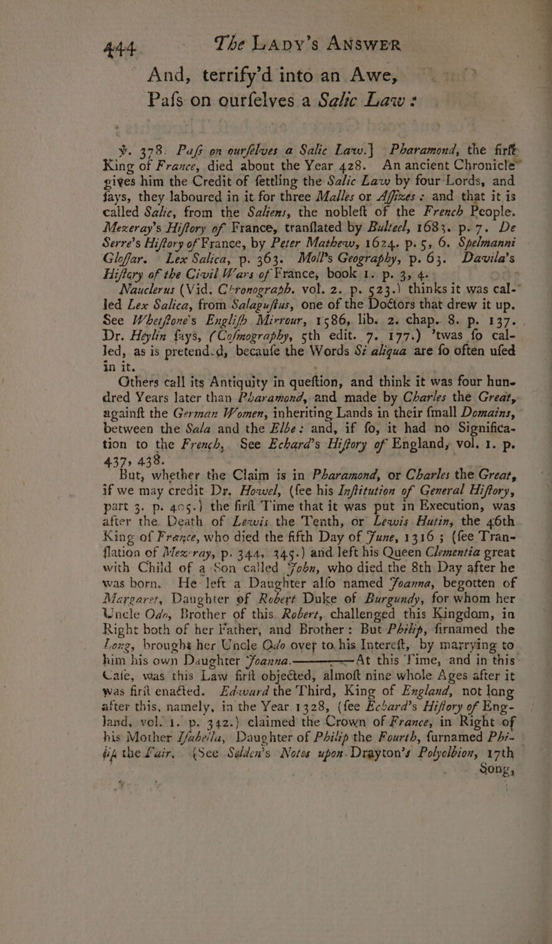 And, terrify’d into an Awe, Pafs on ourfelves a Sale Law : ¥. 378. Pafs on ourfelves a Salic Law.) Pharamond, the firft King of France, died about the Year 428. An ancient Chronicle” gives him the Credit of fettling the Sa/ic Law by four Lords, and jays, they laboured in it for three Malles or Affizes: and that it.is called Salic, from the Salens, the nobleft of the French People. Mexeray’s Hiftory of France, tranflated by Bulrecl, 1683. p.7. De Gloffar. Lex Salica, p. 363. Mall's Geography, p. 63. Davila’s Hiftary of the Civil Wars of France, book 1. p. 3, 4. Nauclerus (Vid. Chronograph. vol. 2. p. 523.) thinks it was cal- led Lex Salica, from Salagu/tus, one of the Doétors that drew it up. Dr. Helin fays, (Cofmography, sth edit. 7. 177.) *twas fo cal- Jed, as is pretended, becaufe the Words Sz akgua are fo often ufed in it. Others call its Antiquity in queftion, and think it was four hun- dred Years later than Paramond, and made by Charles the Great, againft the German Women, inheriting Lands in their {mall Domaizs, between the Se/a and the Else: and, if fo, it had no Significa- tion to the French, See Echard’s Hiftory of England, vol. 1. p. 375 438. * Bic Whee: the Claim is in Pharamond, or Charles the Great, if we may credit Dr, Howel, (fee his Infitution of General Hiftory, part 3. ps 405.) the firfl Time that it was put in Execution, was after the. Death of Lewis the Tenth, or Lewis Hutin, the 46th King of France, who died the fifth Day of June, 1316 ; (fee Tran- flation of Mezvray, p. 344, 345.) and left his Queen Clementia great with Child of a Son called ‘%obu, who died the 8th Day after he was born, He left a Daughter alfo named Jeanna, begotten of Margaret, Daughter of Robert Duke of Burgundy, for whom her Waele Ode, Brother of this, Roderz, challenged this Kingdom, in Right both of her Father, and Brother: But PArKp, firnamed the Louz, brought her Uncle Odo over to. his Intereft, by marrying to him his own Daughter ‘foanna. ——At this Time, and in this Cafe, was this Law firit objected, almoft nine whole Ages after it was firit enaéted. Edward the Third, King of England, not long after this, namely, in the Year.1328, (fee Ecbard’s Hiffory of Eng- land, vol. i. p. 342.) claimed the Crown of France, in Right .of his Mother J/adeila, Daughter of Philip the Fourth, {arnamed PA;- Song,