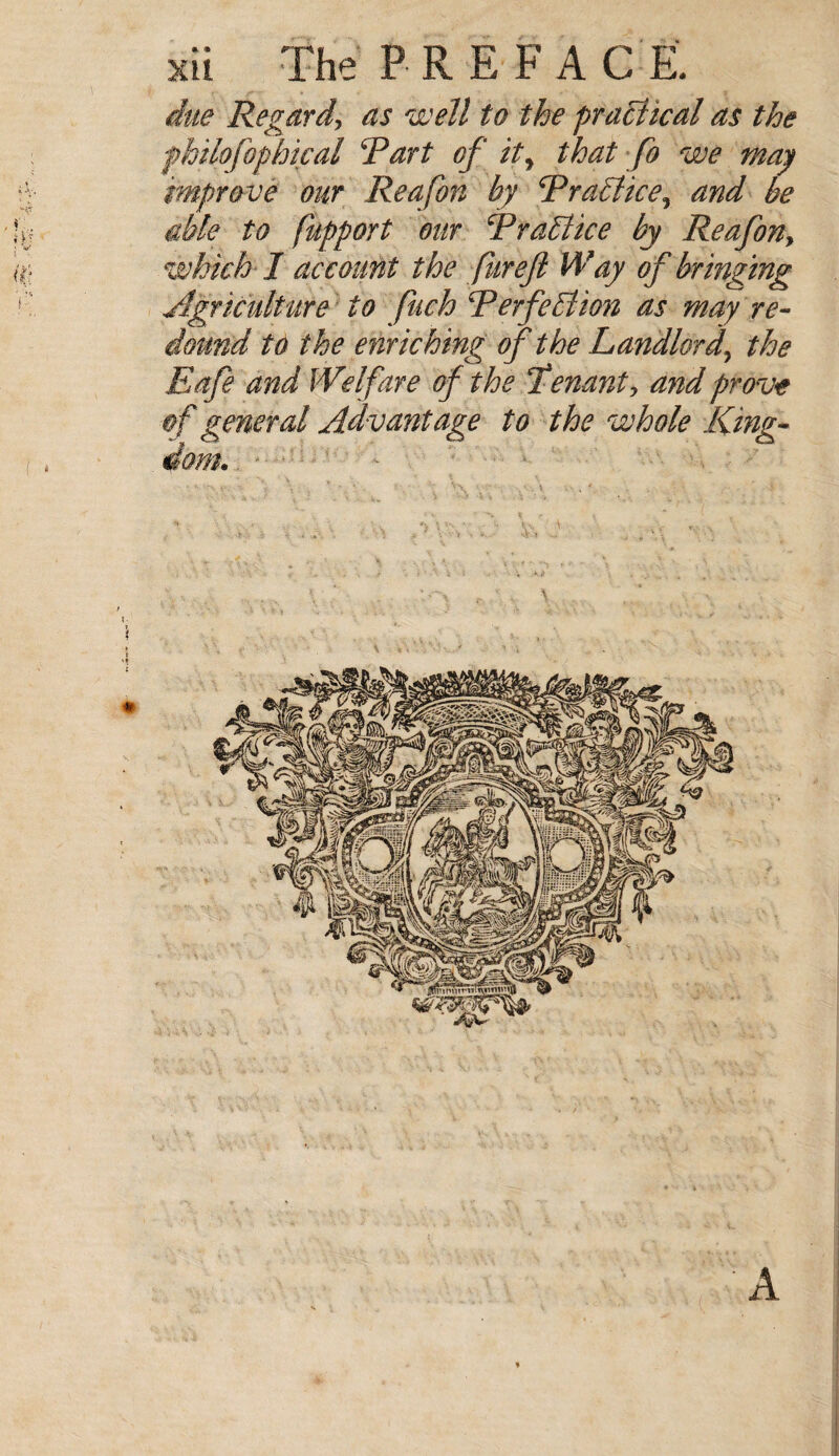 due Regard, as well to the practical as the philofophical Rart of it, that fo we may improve our Reafon by RraEliee^ and be able to fupport our RraElice by Reafon, which I account the fur eft Way of bringing Agriculture to fuch Rerfe Elion as may re¬ dound to the enriching of the Landlord\ the Eafe and Welfare of the Tenant, and prove of general Advantage to the whole King¬ dom.