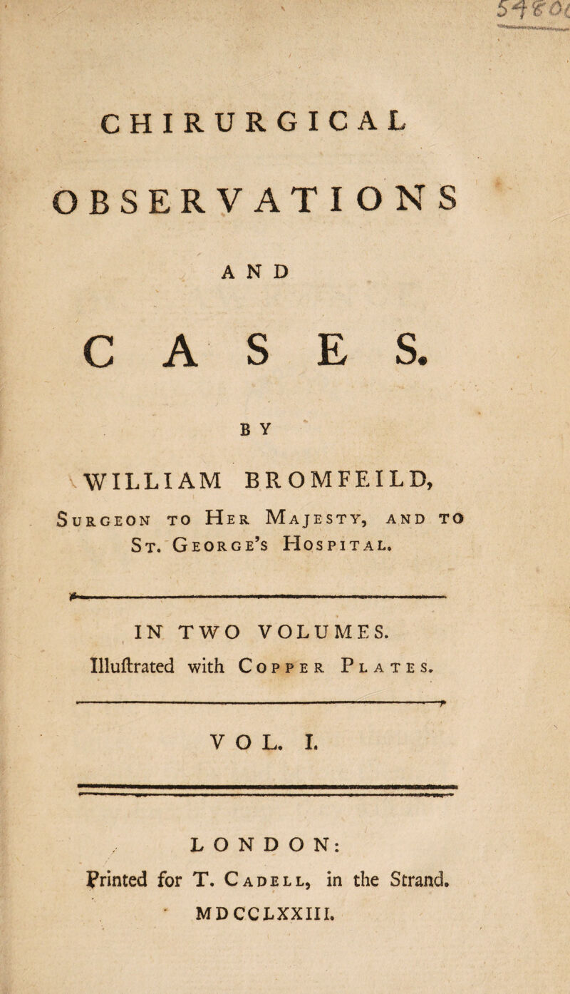 CHIRURGICAL OBSERVATIONS AND CASES. b y WILLIAM BROMFEILD, Surgeon to Her Majesty, and to St. George’s Hospital. *>- . ■—.... —— ■. IN TWO VOLUMES. Uluftrated with Copper Plates, VOL. I. LONDON: Printed for T. C a dell, in the Strand. MDCCLXXIII.