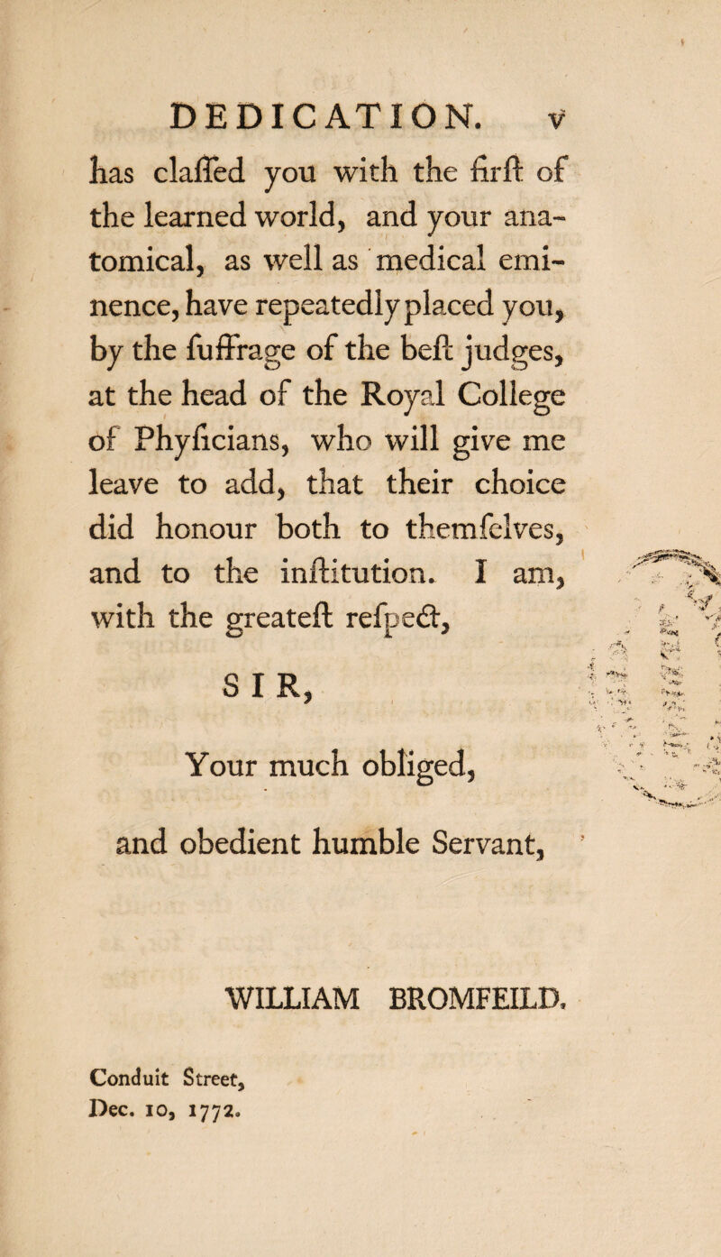 lias claffed you with the firft of the learned world, and your ana¬ tomical, as well as medical emi¬ nence, have repeatedly placed you, by the fuffrage of the bell; judges, at the head of the Royal College of Phyficians, who will give me leave to add, that their choice did honour both to themfelves, and to the inftitution. I am, with the greateft refpedt, SIR, Your much obliged, and obedient humble Servant, WILLIAM BROMFEILD, Conduit Street, Dec. io, 1772.